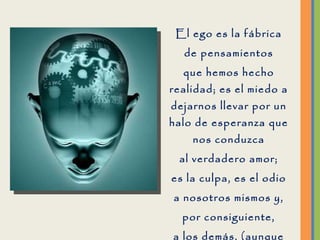El ego es la fábrica de pensamientos que hemos hecho realidad; es el miedo a dejarnos llevar por un halo de esperanza que nos conduzca al verdadero amor; es la culpa, es el odio a nosotros mismos y, por consiguiente, a los demás, (aunque no nos demos cuenta). 