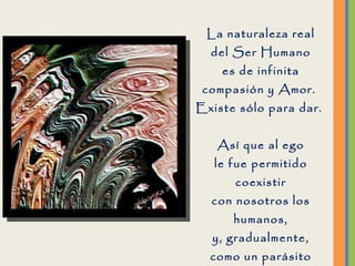 La naturaleza real del Ser Humano es de infinita compasión y Amor.  Existe sólo para dar.  Así que al ego le fue permitido coexistir con nosotros los humanos, y, gradualmente, como un parásito alimentándose de su anfitrión, se ha apropiado de todo nuestro  funcionamiento. 
