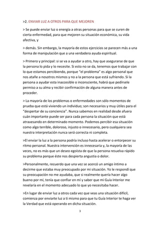 3
>2. ENVIAR LUZ A OTROS PARA QUE MEJOREN
> Se puede enviar luz o energía a otras personas para que se curen de
cierta enfermedad, para que mejoren su situación económica, su vida
afectiva, y
> demás. Sin embargo, la mayoría de estos ejercicios se parecen más a una
forma de manipulación que a una verdadera ayuda espiritual.
> Primero y principal: si se va a ayudar a otro, hay que asegurarse de que
la persona lo pida y lo necesite. Si esto no se da, tenemos que trabajar con
lo que estamos percibiendo, porque “el problema” es algo personal que
nos atañe a nosotros mismos y no a la persona que está sufriendo. Si la
persona a ayudar esta inaccesible o inconsciente, habrá que pedírsele
permiso a su alma y recibir confirmación de alguna manera antes de
proceder.
> La mayoría de los problemas o enfermedades son sólo momentos de
prueba que está viviendo un individuo; son necesarios y muy útiles para el
“despertar de su conciencia”. Nunca sabemos en realidad desde afuera
cuán importante puede ser para cada persona la situación que está
atravesando en determinado momento. Podemos percibir esa situación
como algo terrible, doloroso, injusto o innecesario, pero cualquiera sea
nuestra interpretación nunca será correcta ni completa.
>El enviar la luz a la persona podría incluso hasta acelerar o entorpecer su
ritmo personal. Nuestra intervención es innecesaria y, la mayoría de las
veces, no es más que un deseo egoísta de que la persona resuelva rápido
su problema porque éste nos despierta angustia o dolor.
>Personalmente, recuerdo que una vez se acercó un amigo íntimo a
decirme que estaba muy preocupado por mi situación. Yo le respondí que
su preocupación no me ayudaba, que si realmente quería hacer algo
bueno por mí, tenía que confiar en mí y saber que mi Guía Interior me
revelaría en el momento adecuado lo que yo necesitaba hacer.
>En lugar de enviar luz a otros cada vez que veas una situación difícil,
comienza por enviarte luz a ti mismo para que tu Guía Interior te haga ver
la Verdad que está operando en dicha situación.
 