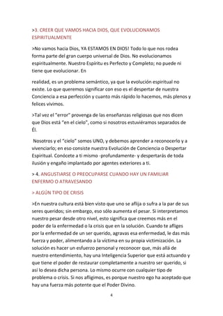 4
>3. CREER QUE VAMOS HACIA DIOS, QUE EVOLUCIONAMOS
ESPIRITUALMENTE
>No vamos hacia Dios, YA ESTAMOS EN DIOS! Todo lo que nos rodea
forma parte del gran cuerpo universal de Dios. No evolucionamos
espiritualmente. Nuestro Espíritu es Perfecto y Completo; no puede ni
tiene que evolucionar. En
realidad, es un problema semántico, ya que la evolución espiritual no
existe. Lo que queremos significar con eso es el despertar de nuestra
Conciencia a esa perfección y cuanto más rápido lo hacemos, más plenos y
felices vivimos.
>Tal vez el "error" provenga de las enseñanzas religiosas que nos dicen
que Dios está “en el cielo”, como si nosotros estuviéramos separados de
Él.
Nosotros y el “cielo” somos UNO, y debemos aprender a reconocerlo y a
vivenciarlo; en eso consiste nuestra Evolución de Conciencia o Despertar
Espiritual. Conócete a ti mismo -profundamente- y despertarás de toda
ilusión y engaño implantado por agentes exteriores a ti.
> 4. ANGUSTIARSE O PREOCUPARSE CUANDO HAY UN FAMILIAR
ENFERMO O ATRAVESANDO
> ALGÚN TIPO DE CRISIS
>En nuestra cultura está bien visto que uno se aflija o sufra a la par de sus
seres queridos; sin embargo, eso sólo aumenta el pesar. Si interpretamos
nuestro pesar desde otro nivel, esto significa que creemos más en el
poder de la enfermedad o la crisis que en la solución. Cuando te afliges
por la enfermedad de un ser querido, agravas esa enfermedad, le das más
fuerza y poder, alimentando a la víctima en su propia victimización. La
solución es hacer un esfuerzo personal y reconocer que, más allá de
nuestro entendimiento, hay una Inteligencia Superior que está actuando y
que tiene el poder de restaurar completamente a nuestro ser querido, si
así lo desea dicha persona. Lo mismo ocurre con cualquier tipo de
problema o crisis. Si nos afligimos, es porque nuestro ego ha aceptado que
hay una fuerza más potente que el Poder Divino.
 