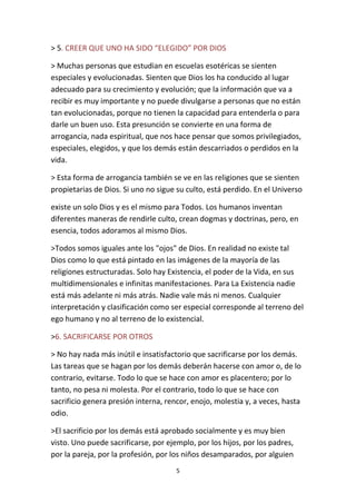 5
> 5. CREER QUE UNO HA SIDO “ELEGIDO” POR DIOS
> Muchas personas que estudian en escuelas esotéricas se sienten
especiales y evolucionadas. Sienten que Dios los ha conducido al lugar
adecuado para su crecimiento y evolución; que la información que va a
recibir es muy importante y no puede divulgarse a personas que no están
tan evolucionadas, porque no tienen la capacidad para entenderla o para
darle un buen uso. Esta presunción se convierte en una forma de
arrogancia, nada espiritual, que nos hace pensar que somos privilegiados,
especiales, elegidos, y que los demás están descarriados o perdidos en la
vida.
> Esta forma de arrogancia también se ve en las religiones que se sienten
propietarias de Dios. Si uno no sigue su culto, está perdido. En el Universo
existe un solo Dios y es el mismo para Todos. Los humanos inventan
diferentes maneras de rendirle culto, crean dogmas y doctrinas, pero, en
esencia, todos adoramos al mismo Dios.
>Todos somos iguales ante los "ojos" de Dios. En realidad no existe tal
Dios como lo que está pintado en las imágenes de la mayoría de las
religiones estructuradas. Solo hay Existencia, el poder de la Vida, en sus
multidimensionales e infinitas manifestaciones. Para La Existencia nadie
está más adelante ni más atrás. Nadie vale más ni menos. Cualquier
interpretación y clasificación como ser especial corresponde al terreno del
ego humano y no al terreno de lo existencial.
>6. SACRIFICARSE POR OTROS
> No hay nada más inútil e insatisfactorio que sacrificarse por los demás.
Las tareas que se hagan por los demás deberán hacerse con amor o, de lo
contrario, evitarse. Todo lo que se hace con amor es placentero; por lo
tanto, no pesa ni molesta. Por el contrario, todo lo que se hace con
sacrificio genera presión interna, rencor, enojo, molestia y, a veces, hasta
odio.
>El sacrificio por los demás está aprobado socialmente y es muy bien
visto. Uno puede sacrificarse, por ejemplo, por los hijos, por los padres,
por la pareja, por la profesión, por los niños desamparados, por alguien
 