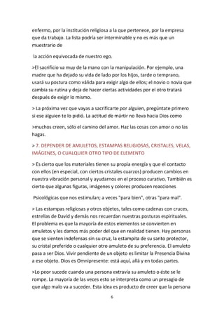 6
enfermo, por la institución religiosa a la que pertenece, por la empresa
que da trabajo. La lista podría ser interminable y no es más que un
muestrario de
la acción equivocada de nuestro ego.
>El sacrificio va muy de la mano con la manipulación. Por ejemplo, una
madre que ha dejado su vida de lado por los hijos, tarde o temprano,
usará su postura como válida para exigir algo de ellos; el novio o novia que
cambia su rutina y deja de hacer ciertas actividades por el otro tratará
después de exigir lo mismo.
> La próxima vez que vayas a sacrificarte por alguien, pregúntate primero
si ese alguien te lo pidió. La actitud de mártir no lleva hacia Dios como
>muchos creen, sólo el camino del amor. Haz las cosas con amor o no las
hagas.
> 7. DEPENDER DE AMULETOS, ESTAMPAS RELIGIOSAS, CRISTALES, VELAS,
IMÁGENES, O CUALQUIER OTRO TIPO DE ELEMENTO
> Es cierto que los materiales tienen su propia energía y que el contacto
con ellos (en especial, con ciertos cristales cuarzos) producen cambios en
nuestra vibración personal y ayudarnos en el proceso curativo. También es
cierto que algunas figuras, imágenes y colores producen reacciones
Psicológicas que nos estimulan; a veces "para bien", otras "para mal".
> Las estampas religiosas y otros objetos, tales como cadenas con cruces,
estrellas de David y demás nos recuerdan nuestras posturas espirituales.
El problema es que la mayoría de estos elementos se convierten en
amuletos y les damos más poder del que en realidad tienen. Hay personas
que se sienten indefensas sin su cruz, la estampita de su santo protector,
su cristal preferido o cualquier otro amuleto de su preferencia. El amuleto
pasa a ser Dios. Vivir pendiente de un objeto es limitar la Presencia Divina
a ese objeto. Dios es Omnipresente: está aquí, allá y en todas partes.
>Lo peor sucede cuando una persona extravía su amuleto o éste se le
rompe. La mayoría de las veces esto se interpreta como un presagio de
que algo malo va a suceder. Esta idea es producto de creer que la persona
 