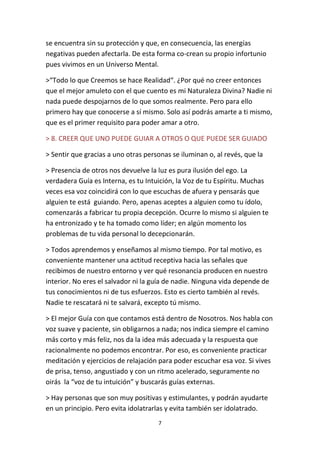 7
se encuentra sin su protección y que, en consecuencia, las energías
negativas pueden afectarla. De esta forma co-crean su propio infortunio
pues vivimos en un Universo Mental.
>“Todo lo que Creemos se hace Realidad“. ¿Por qué no creer entonces
que el mejor amuleto con el que cuento es mi Naturaleza Divina? Nadie ni
nada puede despojarnos de lo que somos realmente. Pero para ello
primero hay que conocerse a sí mismo. Solo así podrás amarte a ti mismo,
que es el primer requisito para poder amar a otro.
> 8. CREER QUE UNO PUEDE GUIAR A OTROS O QUE PUEDE SER GUIADO
> Sentir que gracias a uno otras personas se iluminan o, al revés, que la
> Presencia de otros nos devuelve la luz es pura ilusión del ego. La
verdadera Guía es Interna, es tu Intuición, la Voz de tu Espíritu. Muchas
veces esa voz coincidirá con lo que escuchas de afuera y pensarás que
alguien te está guiando. Pero, apenas aceptes a alguien como tu ídolo,
comenzarás a fabricar tu propia decepción. Ocurre lo mismo si alguien te
ha entronizado y te ha tomado como líder; en algún momento los
problemas de tu vida personal lo decepcionarán.
> Todos aprendemos y enseñamos al mismo tiempo. Por tal motivo, es
conveniente mantener una actitud receptiva hacia las señales que
recibimos de nuestro entorno y ver qué resonancia producen en nuestro
interior. No eres el salvador ni la guía de nadie. Ninguna vida depende de
tus conocimientos ni de tus esfuerzos. Esto es cierto también al revés.
Nadie te rescatará ni te salvará, excepto tú mismo.
> El mejor Guía con que contamos está dentro de Nosotros. Nos habla con
voz suave y paciente, sin obligarnos a nada; nos indica siempre el camino
más corto y más feliz, nos da la idea más adecuada y la respuesta que
racionalmente no podemos encontrar. Por eso, es conveniente practicar
meditación y ejercicios de relajación para poder escuchar esa voz. Si vives
de prisa, tenso, angustiado y con un ritmo acelerado, seguramente no
oirás la “voz de tu intuición” y buscarás guías externas.
> Hay personas que son muy positivas y estimulantes, y podrán ayudarte
en un principio. Pero evita idolatrarlas y evita también ser idolatrado.
 