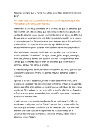 8
Recuerda siempre que la “Guía más válida y acertada está siempre dentro
de ti”.
> 9. CREER QUE LOS MAESTROS ESPIRITUALES SON AQUELLOS QUE NOS
PROVEEN DE L INFORMACIÓN TEÓRICA
>Tendemos a caer muy fácilmente en la creencia de que las personas que
nos enseñan son adelantadas y que ya han superado muchas pruebas en
su vida. En algunos casos, esto es totalmente cierto; en otros, no. El hecho
de que una persona transmita una determinada información no la coloca
en un grado superior. Debes recordar que cualquier forma de idealización
o selectividad corresponde al terreno del ego. De hecho son
excepcionalmente pocos quienes viven auténticamente lo que predican.
> Los verdaderos maestros espirituales son aquellos que nos ponen a
prueba y vienen “disfrazados” de hijos, padres, jefes, amigos, enemigos,
animales, plantas y demás. Son aquellos que nos traen problemas. Ellos
son los que realmente nos enseñan las lecciones que tenemos que
aprender porque nos ponen a prueba.
> Todas las religiones del mundo enseñan que Dios es Amor, que vivir con
Dios significa expresar Amor a los demás. Algunas personas asisten a
templos,
iglesias, o escuelas esotéricas, donde reciben esta información, pero
luego van a sus casas y se pelean con sus familiares, critican a sus vecinos,
odian a sus jefes, a los políticos, a los animales, a individuos de otras razas
o culturas. Ellos todavía no han aprendido la lección y la vida los llevará a
enfrentarse una y otra vez con la misma situación o persona… hasta que
aprendan a mostrar amor.
<Haciendo una comparación con la enseñanza tradicional, los líderes
espirituales o religiosos son los “libros” que nos dan la información; las
personas que nos traen problemas son los maestros que “nos toman el
examen” para ver si pasamos la prueba o no. Existe una Ley en el
Universo: Todo lo que nos molesta, complica, enreda, o todo lo que
odiamos, se nos “pega”.
 