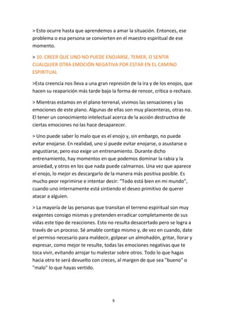9
> Esto ocurre hasta que aprendemos a amar la situación. Entonces, ese
problema o esa persona se convierten en el maestro espiritual de ese
momento.
> 10. CREER QUE UNO NO PUEDE ENOJARSE, TEMER, O SENTIR
CUALQUIER OTRA EMOCIÓN NEGATIVA POR ESTAR EN EL CAMINO
ESPIRITUAL
>Esta creencia nos lleva a una gran represión de la ira y de los enojos, que
hacen su reaparición más tarde bajo la forma de rencor, crítica o rechazo.
> Mientras estamos en el plano terrenal, vivimos las sensaciones y las
emociones de este plano. Algunas de ellas son muy placenteras, otras no.
El tener un conocimiento intelectual acerca de la acción destructiva de
ciertas emociones no las hace desaparecer.
> Uno puede saber lo malo que es el enojo y, sin embargo, no puede
evitar enojarse. En realidad, uno sí puede evitar enojarse, o asustarse o
angustiarse, pero eso exige un entrenamiento. Durante dicho
entrenamiento, hay momentos en que podemos dominar la rabia y la
ansiedad, y otros en los que nada puede calmarnos. Una vez que aparece
el enojo, lo mejor es descargarlo de la manera más positiva posible. Es
mucho peor reprimirse e intentar decir: “Todo está bien en mi mundo”,
cuando uno internamente está sintiendo el deseo primitivo de querer
atacar a alguien.
> La mayoría de las personas que transitan el terreno espiritual son muy
exigentes consigo mismas y pretenden erradicar completamente de sus
vidas este tipo de reacciones. Esto no resulta desacertado pero se logra a
través de un proceso. Sé amable contigo mismo y, de vez en cuando, date
el permiso necesario para maldecir, golpear un almohadón, gritar, llorar y
expresar, como mejor te resulte, todas las emociones negativas que te
toca vivir, evitando arrojar tu malestar sobre otros. Todo lo que hagas
hacia otro te será devuelto con creces, al margen de que sea "bueno" o
"malo" lo que hayas vertido.
 