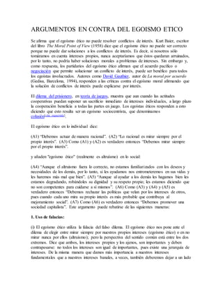 ARGUMENTOS EN CONTRA DEL EGOISMO ETICO
Se afirma que el egoísmo ético no puede resolver conflictos de interés. Kurt Baier, escritor
del libro The Moral Point of View (1958) dice que el egoísmo ético no puede ser correcto
porque no puede dar soluciones a los conflictos de interés. Es decir, si nosotros sólo
tomáramos en cuenta intereses propios, nunca aceptaríamos que éstos quedaran arruinados,
por lo tanto, no podría haber soluciones morales a problemas de intereses. Sin embargo y,
como respuesta, los partidarios del egoísmo ético afirman que el acuerdo pacífico o
negociación que permite solucionar un conflicto de interés, puede ser benéfico para todos
los egoístas involucrados. Autores como David Gauthier, autor de La moral por acuerdo
(Gedisa, Barcelona, 1994), responden a las críticas contra el egoísmo moral afirmando que
la solución de conflictos de interés puede explicarse por interés.
El dilema del prisionero, en teoría de juegos, muestra que aun cuando las actitudes
cooperativas puedan suponer un sacrificio inmediato de intereses individuales, a largo plazo
la cooperación beneficia a todas las partes en juego. Los egoístas éticos responden a esto
diciendo que esto resulta ser un egoísmo sociocentrista, que denominamos
colusión[cita requerida].
El egoísmo ético en lo individual dice:
(A1) “Debemos actuar de manera racional”. (A2) “Lo racional es mirar siempre por el
propio interés”. (A3) Como (A1) y (A2) es verdadero entonces “Debemos mirar siempre
por el propio interés”.
y añaden "egoísmo ético" (realmente es altruísmo) en lo social:
(A4) “Aunque el altruismo fuera lo correcto, no estamos familiarizados con los deseos y
necesidades de los demás, por lo tanto, si les ayudamos nos entrometeremos en sus vidas y
les haremos más mal que bien”. (A5) “Aunque al ayudar a los demás les hagamos bien les
estamos degradando, robándoles su dignidad y su respeto propio; les estamos diciendo que
no son competentes para cuidarse a sí mismos”. (A6) Como (A3) y (A4) y (A5) es
verdadero entonces “Debemos rechazar las políticas que velan por los intereses de otros,
pues cuando cada uno mira su propio interés es más probable que contribuya al
mejoramiento social”. (A7) Como (A6) es verdadero entonces “Debemos promover una
sociedad capitalista”. Este argumento puede rebatirse de las siguientes maneras:
1. Uso de falacias:
(i) El egoísmo ético utiliza la falacia del falso dilema. El egoísmo ético nos pone ante el
dilema de elegir entre mirar siempre por nuestros propios intereses (egoísmo ético) o en no
mirar nunca por ellos (altruismo); pero la perspectiva del sentido común está entre los dos
extremos. Dice que ambos, los intereses propios y los ajenos, son importantes y deben
contrapesarse: no todos los intereses son igual de importantes, pues existe una jerarquía de
intereses. De la misma manera que damos más importancia a nuestros intereses
fundamentales que a nuestros intereses banales, a veces, también deberemos dejar a un lado
 
