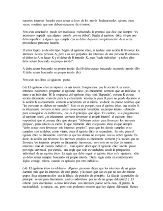 nuestros intereses banales para actuar a favor de los interés fundamentales ajenos; otras
veces, resultará que uno deberá ocuparse de sí mismo.
Pero esta conclusión puede ser invalidada rechazando la premisa que dice que siempre “es
incorrecto impedir que alguien cumpla con su deber”. Según el egoísmo ético, el que uno
deba impedirle a alguien que cumpla con su deber depende completamente de si sería
provechoso para uno hacerlo.
El error lógico es de otro tipo. Según el egoísmo ético, si realizar una acción K favorece los
intereses de una persona A, pero a su vez perjudica los intereses de una persona B entonces
el deber de A es hacer K y el deber de B impedir K, pues “cada individuo -y todos ellos-
debe actuar buscando su propio interés”:
A debe actuar buscando su propio interés (Ia) B debe actuar buscando su propio interés (Ib)
X debe actuar buscando su propio interés (Ix)
Pero esto nos lleva al siguiente punto.
(vi) El egoísmo ético ni siquiera es una teoría. Imaginemos que la acción K es matar,
entonces podríamos preguntar al egoísmo ético: ¿es éticamente correcto que un individuo A
mate a un individuo B? la respuesta del egoísmo ético será "depende", porque K es una
acción éticamente correcta para A y éticamente incorrecta para B, pero no puede decirnos si
la acción K es éticamente correcta o incorrecta en sí misma, es decir, no puede decirnos que
“las personas no deben ser matadas”. Esto es así porque, para el egoísta ético, una acción K
es éticamente correcta si tiene como consecuencia beneficiar su propio interés -el medio
para conseguirlo es indiferente-, ese es el principio que sigue. En cambio, si le preguntamos
al egoísmo ético: ¿es éticamente correcto favorecer el propio interés? el egoísmo ético
responderá que sí, porque dice que siempre “debemos actuar para favorecer los intereses
propios”, pero esto no es cierto: lo que realmente dice el egoísmo ético es que siempre
“debo actuar para favorecer mis intereses propios”, pues que los demás cumplan o no
cumplan con su deber, como vimos, para el egoísta ético es secundario. Es más, para el
egoísta ético lo éticamente correcto es que los demás no cumplan con su deber egoísta. Es
decir, la acción que favorece los intereses propios es éticamente correcta y la acción que no
favorece los intereses propios es éticamente incorrecta, pero esto no se dice de manera
universal sino de manera individual. Esto quiere decir que el egoísmo ético intenta pasar
por regla universal, por ciencia, una regla que sólo es verdadera desde la perspectiva
individual de un egoísta ético. La regla que debe seguir el egoísta ético es la siguiente: sólo
yo debo actuar siempre buscando mi propio interés. Dicha regla entra en contradicción
lógica consigo misma cuando es aplicada por otro individuo.
(vii) El egoísmo ético es arbitrario. Algunas personas dicen que los intereses de un grupo
cuentan más que los intereses de otro grupo, y la razón que dan es que no son del mismo
grupo. Esta argumentación usa la falacia de petición de principio. La falacia de petición de
principio se usa para discriminar a otros individuos por ser de un grupo diferente[3]. El
criterio para discriminar a otros individuos con intereses puede ser la raza, el género, la
nacionalidad, la especie, etc. pero si no podemos mostrar que hay alguna diferencia fáctica
 