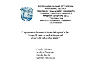 REPÚBLICA BOLIVARIANA DE VENEZUELA UNIVERSIDAD DEL ZULIA FACULTAD DE HUMANIDADES Y EDUCACIÓN DIVISIÓN DE ESTUDIOS PARA GRADUADOS MAESTRÍA EN CIENCIAS DE LA COMUNICACIÓN PROGRAMA: GERENCIA DE EMPRESAS DE COMUNICACION El egresado de Comunicación en la Región Caribe:  ¿Un perfil para comunicación para el  desarrollo y el cambio social? Claudia Cahuana Marlene Cárdenas Claudia Cuello Germán Hennessey 
