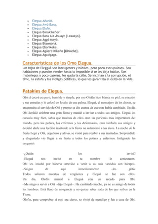 • Elegua Añanki.
• Elegua Awó Bara.
• Elegua Elufé.
• Elegua Barakikeñerí.
• Elegua Bara Ala Asuayo [Lasuayo].
• Elegua Aggó Meyó.
• Elegua Biawooná.
• Elegua Eborikeke.
• Elegua Agüere Kikeño [Kinkeñe].
• Elegua Agatigaga.
Características de los Omo Elegua.
Los hijos de Elegguá son inteligentes y hábiles, pero poco escrupulosos. Son
habladores y pueden vender hasta lo imposible si se les deja hablar. Son
mujeriegos y poco caseros, les gusta la calle. Se inclinan a la corrupción, el
timo, la estafa y las intrigas políticas, lo que les garantiza el éxito en la vida.
Patakies de Elegua.
Obí(el coco) era puro, humilde y simple, por eso Olofin hizo blanca su piel, su corazón
y sus entrañas y lo colocó en lo alto de una palma. Eleguá, el mensajero de los dioses, se
encontraba al servicio de Obí y pronto se dio cuenta de que este había cambiado. Un día
Obí decidió celebrar una gran fiesta y mandó a invitar a todos sus amigos. Eleguá los
conocía muy bien, sabía que muchos de ellos eran las personas más importantes del
mundo, pero los pobres, los enfermos y los deformados, eran también sus amigos y
decidió darle una lección invitando a la fiesta no solamente a los ricos. La noche de la
fiesta llegó y Obí, orgulloso y altivo, se vistió para recibir a sus invitados. Sorprendido
y disgustado vio llegar a su fiesta a todos los pobres y enfermos. Indignado les
preguntó:
–¿Quién los invitó?
–Eleguá nos invitó en tu nombre –le contestaron.
Obí los insultó por haberse atrevido a venir a su casa vestidos con harapos.
–Salgan de aquí inmediatamente –les gritó.
Todos salieron muertos de vergüenza y Eleguá se fue con ellos.
Un día, Olofin mandó a Eleguá con un recado para Obí.
–Me niego a servir a Obí –dijo Eleguá–. Ha cambiado mucho, ya no es amigo de todos
los hombres. Está lleno de arrogancia y no quiere saber nada de los que sufren en la
Tierra.
Olofin, para comprobar si esto era cierto, se vistió de mendigo y fue a casa de Obí.
 