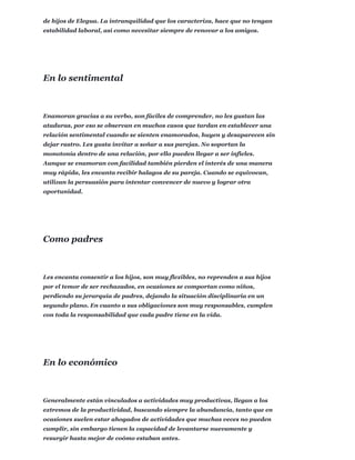 de hijos de Elegua. La intranquilidad que los caracteriza, hace que no tengan
estabilidad laboral, así como necesitar siempre de renovar a los amigos.
Enamoran gracias a su verbo, son fáciles de comprender, no les gustan las
ataduras, por eso se observan en muchos casos que tardan en establecer una
relación sentimental cuando se sienten enamorados, huyen y desaparecen sin
dejar rastro. Les gusta invitar a soñar a sus parejas. No soportan la
monotonía dentro de una relación, por ello pueden llegar a ser infieles.
Aunque se enamoran con facilidad también pierden el interés de una manera
muy rápida, les encanta recibir halagos de su pareja. Cuando se equivocan,
utilizan la persuasión para intentar convencer de nuevo y lograr otra
oportunidad.
Les encanta consentir a los hijos, son muy flexibles, no reprenden a sus hijos
por el temor de ser rechazados, en ocasiones se comportan como niños,
perdiendo su jerarquía de padres, dejando la situación disciplinaria en un
segundo plano. En cuanto a sus obligaciones son muy responsables, cumplen
con toda la responsabilidad que cada padre tiene en la vida.
Generalmente están vinculados a actividades muy productivas, llegan a los
extremos de la productividad, buscando siempre la abundancia, tanto que en
ocasiones suelen estar ahogados de actividades que muchas veces no pueden
cumplir, sin embargo tienen la capacidad de levantarse nuevamente y
resurgir hasta mejor de coómo estaban antes.
En lo sentimental
Como padres
En lo económico
 