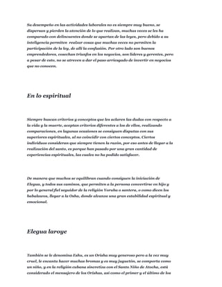 Su desempeño en las actividades laborales no es siempre muy bueno, se
dispersan y pierden la atención de lo que realizan, muchas veces se les ha
comparado con delincuentes donde se apartan de las leyes, pero debido a su
inteligencia permiten realzar cosas que muchas veces no permiten la
participación de la ley, de allí la confusión. Por otro lado son buenos
emprendedores, cosechan triunfos en los negocios, son líderes y gerentes, pero
a pesar de esto, no se atreven a dar el paso arriesgado de invertir en negocios
que no conocen.
Siempre buscan criterios y conceptos que les aclaren las dudas con respecto a
la vida y la muerte, aceptan criterios diferentes a los de ellos, realizando
comparaciones, en lagunas ocasiones se consiguen disputas con sus
superiores espirituales, al no coincidir con ciertos conceptos. Ciertos
individuos consideran que siempre tienen la razón, por eso antes de llegar a la
realización del santo, es porque han pasado por una gran cantidad de
experiencias espirituales, las cuales no ha podido satisfacer.
De manera que muchos se equilibran cuando consiguen la iniciación de
Elegua, y todos sus caminos, que permiten a la persona convertirse en hijo y
por lo general fiel seguidor de la religión Yoruba o santera, o como dicen los
babalawos, llegar a la Osha, donde alcanza una gran estabilidad espiritual y
emocional.
También se le denomina Eshu, es un Orisha muy generoso pero a la vez muy
cruel, le encanta hacer muchas bromas y es muy juguetón, se comporta como
un niño, y en la religión cubana sincretiza con el Santo Niño de Atocha, está
considerado el mensajero de los Orishas, así como el primer y el último de los
En lo espiritual
Elegua laroye
 