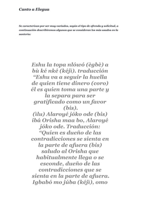 Se caracterizan por ser muy variados, según el tipo de ofrenda y solicitud, a
continuación describiremos algunos que se consideran los más usados en la
santería:
Canto a Elegua
Eshu la topa nlówó (ègbè) a
bù ké nké (kéjì). traducción
“Eshu va a seguir la huella
de quien tiene dinero (coro)
él es quien toma una parte y
la separa para ser
gratificado como un favor
(bis).
(ìlu) Alaroyé jóko ode (bis)
ibá Orisha maa bo, Alaroyé
jóko ode. Traducción:
“Quien es dueño de las
contradicciones se sienta en
la parte de afuera (bis)
saludo al Orisha que
habitualmente llega o se
esconde, dueño de las
contradicciones que se
sienta en la parte de afuera.
Igbabó mo júba (kéjì), omo
 