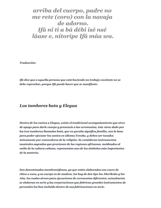 Traducción:
Ifá dice que a aquella persona que está haciendo un trabajo excelente no se
debe reprochar, porque Ifá puede hacer que se manifieste.
Dentro de los cantos a Elegua, existe el tradicional acompañamiento que sirve
de apoyo para darle cuerpo y presencia a las ceremonias, éste viene dado por
los tres tambores llamados batá, que en yoruba significa familia, son la base
para poder ejecutar los cantos en idioma Yoruba, y deben ser tocados
únicamente por conocedores de la religión. Se consideran instrumentos
musicales sagrados que provienen de las regiones africanas, moldeados al
estilo de la cultura cubana, representan uno de los símbolos más importantes
de la santería.
Son denominados membranófonos, ya que están elaborados con cuero de
chivo o vaca, y su cuerpo es de madera, los hay de dos tipo los Aberikoka y los
Aña, los cuales sirven para ejecuciones de ceremonias diferentes, actualmente
se elaboran en serie y las corporaciones que fabrican grandes instrumentos de
percusión los han incluido dentro de sus fabricaciones en serie.
arriba del cuerpo, padre no
me rete (coro) con la navaja
de adorno.
Ifá ni ti a bá débi isé nsé
láase e, nítorípe Ifá máa wa.
Los tambores bata y Elegua
 