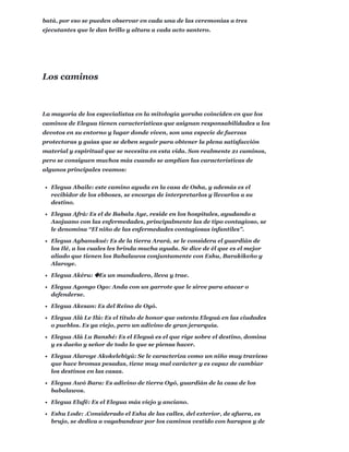 batá, por eso se pueden observar en cada una de las ceremonias a tres
ejecutantes que le dan brillo y altura a cada acto santero.
La mayoría de los especialistas en la mitología yoruba coinciden en que los
caminos de Elegua tienen características que asignan responsabilidades a los
devotos en su entorno y lugar donde viven, son una especie de fuerzas
protectoras y guías que se deben seguir para obtener la plena satisfacción
material y espiritual que se necesita en esta vida. Son realmente 21 caminos,
pero se consiguen muchos más cuando se amplían las características de
algunos principales veamos:
Elegua Abaile: este camino ayuda en la casa de Osha, y además es el
recibidor de los ebboses, se encarga de interpretarlos y llevarlos a su
destino.
Elegua Afrá: Es el de Babalu Aye, reside en los hospitales, ayudando a
Asojuano con las enfermedades, principalmente las de tipo contagioso, se
le denomina “El niño de las enfermedades contagiosas infantiles”.
Elegua Agbanukué: Es de la tierra Arará, se le considera el guardián de
los Ilé, a los cuales les brinda mucha ayuda. Se dice de él que es el mejor
aliado que tienen los Babalawos conjuntamente con Eshu, Barakikeño y
Alaroye.
Elegua Akéru: �Es un mandadero, lleva y trae.
Elegua Agongo Ogo: Anda con un garrote que le sirve para atacar o
defenderse.
Elegua Akesan: Es del Reino de Oyó.
Elegua Alá Le Ilú: Es el título de honor que ostenta Eleguá en las ciudades
o pueblos. Es ya viejo, pero un adivino de gran jerarquía.
Elegua Alá Lu Banshé: Es el Eleguá es el que rige sobre el destino, domina
y es dueño y señor de todo lo que se piensa hacer.
Elegua Alaroye Akokelebiyú: Se le caracteriza como un niño muy travieso
que hace bromas pesadas, tiene muy mal carácter y es capaz de cambiar
los destinos en las casas.
Elegua Awó Bara: Es adivino de tierra Oyó, guardián de la casa de los
babalawos.
Elegua Elufé: Es el Elegua más viejo y anciano.
Eshu Lode: .Considerado el Eshu de las calles, del exterior, de afuera, es
brujo, se dedica a vagabundear por los caminos vestido con harapos y de
Los caminos
 
