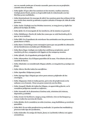 vez en cuando anda por el monte cazando, pues esa era su profesión
cuando vino al mundo.
Eshu Igide: El que abre los caminos en los montes, realiza amarres,
trabaja junto Ozaín, junto a el aprendió todo lo relacionado con las
hierbas y sus cualidades.
Eshu Kaminalowá: Se encarga de abrir los caminos para las aAlmas de los
que recién han muerto y además es quien calcula el tiempo de vida de cada
persona.
Eshu Aselu: Trabaja con los Orishas menores, es muy joven y vigila las
faltas de los hijos de Osha.
Eshu Ijelú: Es el encargado de los tambores, de la música en general.
Eshu Alalúbanse: Dueño de todas las cosas que se está haciendo y de lo
que se va a realizar.
Eshu Diki: Es el ayudante de entrelazar las amistades une las personas le
gusta hacer el bien.
Eshu Dare: Contribuye como mensajero para que sea posible la obtención
de las bendiciones enviadas por Oloddumáre.
Eshu Bara Dage: trabaja con todas las culebras y serpientes, usa el
machete y la hoz, compañero de Oggún en los campos y montes.
Eshu Afrodi:. Es el ayudante principal de Ifá.
Eshu Abanunkue: Es el Elegua guardián de la casa. Vive dentro de una
cazuela de barro.
Eshu Abalonke: es considerado Elegua adulto, es muy fuerte y castiga con
fuego.
Eshu Aberu: Recibe todos los sacrificios.
Eshu Aganika: Peligroso y malo.
Eshu Agongo Ogo: Eleguá que sirve para atacar y defender de los
enemigos.
Eshu Alaguana: Está en todas partes, pero vive de preferencia en la
sabana o en el monte. Tiene un gran comercio con los ikús.
Eshu Anaquil: Madre de todos los Elegua, es aguerrida y fuerte, se le
considera peligrosa cuando se enfurece.
Eshu Ananaki: Se le denomina el ánima sola, sinónimo de tristeza,
depresión y soledad.
Eshu Aroni: Es hechicero, mago y muy violento; vive en los bosques y
conoce todos los secretos de Ozaín.
Eshu Beleke: Se le considera un niño travieso, muy habilidoso y excelente
guardián.
Eshu Biri: Es un niño pendenciero y malvado. Le gustan las maldades y
provoca todo tipo de accidentes.
Eshu Echenike: Es amigo de Osaín, fuma en cachimba rellena con egües
aromáticas.
 