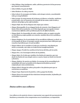 Eshu Ekileyo: Muy inteligente, sabio, adivino y protector de las personas
que buscan conocimientos.
Eshu Grillelu: Es guía de Olófi.
Eshu Ekuboro: Es vida y muerte.
Eshu Loboni: Es mensajero de Oshún, está siempre atento, escuchándolo
todo y es muy hablador.
Eshu Laroye: Es muy amante de la danza y el dinero; es burlón, malicioso
y malcriado, vive en la puerta a la entrada de las casas, todo lo sabe y
advierte del peligro y las enfermedades.
Elegua Elefe: Son de los Eleguas más viejos que existen.
Elegua Manzaquillo: Es un elegguá hecho de cemento. Este Elegguá es el
Santo Niño de la resolución, es el Niño Sagrado que nos ayuda a tomar
resoluciones difíciles sobre problemas fuertes de difícil solución.
Elegua Bode: Es el guardián de todo, se fabrica sobre un espejo envuelto
en tela blanca y negra pulido con cemento, también lleva tres cuchillas y
caracoles.
Elegua Elegbara: Es el controlador de los sacrificios (ebboses), es decir, es
el encargado de llevar el mensaje cuando una persona hace ebbó para que
resuelva el problema por el cual sacrificó.
Elegua Odara: Se le considera el eshu por excelencia, muy ligado por
cierto a orunmila, este eshu es el eshu de las transformaciones.
Elegua Agogo: Preside los cambios de las horas del día y de la noche.
Elegua Oro:. Es el mensajero divino de la palabra,
Elegua Opin: Es el eshu que establece los límites de espacios, que van
desde los límites de una simple estera o cuarto, hasta un límite territorial
o frontera.
Elegua Alaketu: Se asocia con Oshún. Se encarga de la sensualidad y la
sexualidad, del amor y también de la degeneración física y moral
originada por estos sentimientos.
Elegua Isheri: Otorga los ashes y da poder a las plantas para que se
conviertan en medicina.
Elegua Gogo: Representa la justicia, cobra y paga las deudas.
Elegua Wara: Se encarga de las relaciones interpersonales, la familia y la
comunidad en general.
Los collares en la santería vienen a representar una especie de sacramento de
bautismo y comunión si los comparamos con el catolicismo, su imposición
Datos sobre sus collares
 