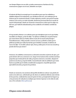 ese tiempo Elegua era un niño, y todos comenzaron a burlarse de él y
comenzaron a jugar con el coco, dándole con el pie.
El edecán del Rey le aconsejó que lo escondiera para que los soldados y
súbditos dejaran de molestarlo, y se olvidaran del coco, sin embargo por la
tristeza que le ocasionó la burla, el niño enfermó y murió, esto generó mucha
tristeza en la corte y en todo el pueblo, donde las personas lloraron mucho la
muerte del príncipe; desde ese momento comenzaron a decir que la culpa era
del coco, por haberlo abandonado y al no cuidarlo se lo habían comido las
plagas.
El rey mandó a llamar a un adivino para que descifrara qué era lo que había
sucedido con Elegua, y éste les dijo: “La ofensa recibida por un genio bueno
que vivía dentro del coco había sido la razón de la muerte del príncipe”.
Inmediatamente, el Rey mandó a venerar al coco y solicitó a todos que le
pidieran perdón por todas las burlas que le habían causado; el adivino de
nuevo les dijo: “se le debe colocar ojos, boca y oídos para el coco nos escuche y
pueda decirnos que siente”.
Entonces, los súbditos comenzaron a colocarle caracoles en forma de ojos, y el
genio dentro del coco comenzó a ver, luego le incrustaron dos conchas marinas
pequeñas que tenían forma de oído y el genio comenzó a escuchar, después le
pusieron una boca y el genio habló, transmitiendo toda la sabiduría que tenía
hacia un pueblo que lo había considerado un juguete; el pueblo ignorante
aprendió la lección y el genio los perdonó.
Desde ese momento, los ancianos del pueblo decidieron colocar una piedra de
santo cerca del coco, solicitando que de ahora en adelante debería estar detrás
de las puertas, cuidando las casas de quien lo tiene, protegiendo los hogares y
a las personas de toda fuerza maligna que intente ingresar en la vida de cada
uno. (Ver articulo: Ritos africanos)
Elegua como demonio
 