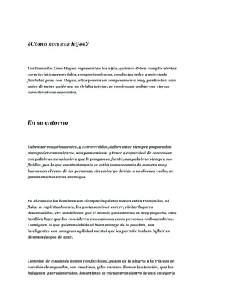 Los llamados Omo Elegua representan los hijos, quienes deben cumplir ciertas
características especiales, comportamientos, conductas roles y sobretodo
fidelidad para con Elegua, ellos poseen un temperamento muy particular, aún
antes de saber quién era su Orisha tutelar, se comienzan a observar ciertas
características especiales.
Deben ser muy elocuentes, y extrovertidos, deben estar siempre preparados
para poder comunicarse, son persuasivos, y tener a capacidad de convencer
con palabras a cualquiera que le pongan en frente, sus palabras siempre son
fluidas, por lo que constantemente se están comunicando de manera muy
buena con el resto de las personas, sin embargo debido a su elocuaz verbo, se
ganan muchas veces enemigos.
En el caso de los hombres son siempre inquietos nunca están tranquilos, ni
física ni espiritualmente, les gusta caminar correr, visitar lugares
desconocidos, etc, consideran que el mundo y su entorno es muy pequeño, esto
también hace que los consideren en ocasiones como personas embaucadoras.
Consiguen lo que quieren debido al buen manejo de la palabra, son
inteligentes con una gran agilidad mental que les permite incluso influir en
diversos juegos de azar.
Cambian de estado de ánimo con facilidad, pasan de la alegría a la tristeza en
cuestión de segundos, son creativos, y les encanta llamar la atención, que los
halaguen y ser admirados, los artistas se encuentran dentro de esta categoría
¿Cómo son sus hijos?
En su entorno
 