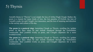 5) Thyrsis
Arnold's theme in “Thyrsis” is not simply the loss of Arthur Hugh Clough. Rather, the
poem is a lament for many kinds of loss: the lost paradise of Oxford, the loss of
Arnold's youth, his and Clough's lost innocence, and the loss of meaning and direction
in the society and culture of his day.
The poem is a pastoral elegy lamenting Clough as Thyrsis, recalling his 'golden
prime' in the days when he and Arnold wandered through the Oxfordshire
countryside, their youthful rivalry as poets, and Clough's departure for a more
troubled world.
The poem is a pastoral elegy lamenting Clough as Thyrsis, recalling his 'golden
prime' in the days when he and Arnold wandered through the Oxfordshire
countryside, their youthful rivalry as poets, and Clough's departure for a more
troubled world.
 