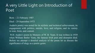 A very Little Light on Introduction of
Poet
Born - 21 February 1907
Died – 29 September 1973
Auden's poetry was noted for its stylistic and technical achievement, its
engagement with politics, morals, love, and religion, and its variety
in tone, form, and content.
W.H. Auden’s poem In Memory of W. B. Yeats. It was written in 1939
when William Butler Yeats, the famous Irish poet and dramatist died.
Before we attempt a detailed analysis of the poem let us discuss the
significance of elegy as a poetic genre.
 