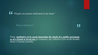 “
”
“Elegies are poems dedicated to the dead.”
WHAT IS AN ELEGY?
Elegy, meditative lyric poem lamenting the death of a public personage
or of a friend or loved one by extension, any reflective lyric on the broader
theme of human mortality.
 