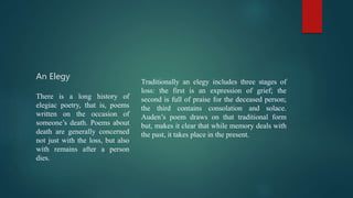 An Elegy
Traditionally an elegy includes three stages of
loss: the first is an expression of grief; the
second is full of praise for the deceased person;
the third contains consolation and solace.
Auden’s poem draws on that traditional form
but, makes it clear that while memory deals with
the past, it takes place in the present.
There is a long history of
elegiac poetry, that is, poems
written on the occasion of
someone’s death. Poems about
death are generally concerned
not just with the loss, but also
with remains after a person
dies.
 