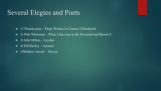 Several Elegies and Poets
 1) Thomas gray – Elegy Written in Country Churchyard
 2) Walt Whiteman – When Lilacs last in the Dooryard and Bloom’d
 3) John Milton – Lycidas
 4) P.B.Shelley – Adonais
 5)Mathew Arnold – Thyrsis
 