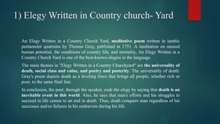 1) Elegy Written in Country church- Yard
An Elegy Written in a Country Church Yard, meditative poem written in iambic
pentameter quatrains by Thomas Gray, published in 1751. A meditation on unused
human potential, the conditions of country life, and mortality, An Elegy Written in a
Country Church Yard is one of the best-known elegies in the language.
The main themes in "Elegy Written in a Country Churchyard" are the universality of
death, social class and value, and poetry and posterity. The universality of death:
Gray's poem depicts death as a leveling force that brings all people, whether rich or
poor, to the same final fate.
In conclusion, the poet, through the speaker, ends the elegy by saying that death is an
inevitable event in this world. Also, he says that man's efforts and his struggles to
succeed in life comes to an end in death. Thus, death conquers man regardless of his
successes and/or failures in his endeavors during his life.
 
