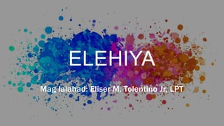ELEHIYA
Mag lalahad: Eliser M. Tolentino Jr, LPT
 