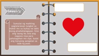 Sumulat ng maikling
paglalarawan tungkol sa
mahal mo sa buhay na labis
mong pinahahalagayan. Sino
ang taong ito. Ano ang
nagawa niya para
pahalagahan mo siya. Isulat
ang kanyang pangalan sa
loob ng puso.
 