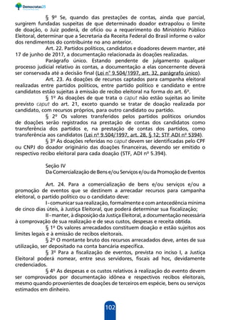 102
§ 9º Se, quando das prestações de contas, ainda que parcial,
surgirem fundadas suspeitas de que determinado doador extrapolou o limite
de doação, o Juiz poderá, de ofício ou a requerimento do Ministério Público
Eleitoral, determinar que a Secretaria da Receita Federal do Brasil informe o valor
dos rendimentos do contribuinte no ano anterior.
Art. 22. Partidos políticos, candidatos e doadores devem manter, até
17 de junho de 2017, a documentação relacionada às doações realizadas.
Parágrafo único. Estando pendente de julgamento qualquer
processo judicial relativo às contas, a documentação a elas concernente deverá
ser conservada até a decisão final (Lei n° 9.504/1997, art. 32, parágrafo único).
Art. 23. As doações de recursos captados para campanha eleitoral
realizadas entre partidos políticos, entre partido político e candidato e entre
candidatos estão sujeitas à emissão de recibo eleitoral na forma do art. 6º.
§ 1º As doações de que trata o caput não estão sujeitas ao limite
previsto caput do art. 21, exceto quando se tratar de doação realizada por
candidato, com recursos próprios, para outro candidato ou partido.
§ 2º Os valores transferidos pelos partidos políticos oriundos
de doações serão registrados na prestação de contas dos candidatos como
transferência dos partidos e, na prestação de contas dos partidos, como
transferência aos candidatos (Lei nº 9.504/1997, art. 28, § 12; STF ADI nº 5394).
§ 3º As doações referidas no caput devem ser identificadas pelo CPF
ou CNPJ do doador originário das doações financeiras, devendo ser emitido o
respectivo recibo eleitoral para cada doação (STF, ADI nº 5.394).
Seção IV
Da Comercialização de Bens e/ou Serviços e/ou da Promoção de Eventos
Art. 24. Para a comercialização de bens e/ou serviços e/ou a
promoção de eventos que se destinem a arrecadar recursos para campanha
eleitoral, o partido político ou o candidato deve:
I - comunicar sua realização, formalmente e com antecedência mínima
de cinco dias úteis, à Justiça Eleitoral, que poderá determinar sua fiscalização;
II - manter, à disposição da Justiça Eleitoral, a documentação necessária
à comprovação de sua realização e de seus custos, despesas e receita obtida.
§ 1º Os valores arrecadados constituem doação e estão sujeitos aos
limites legais e à emissão de recibos eleitorais.
§ 2º O montante bruto dos recursos arrecadados deve, antes de sua
utilização, ser depositado na conta bancária específica.
§ 3º Para a fiscalização de eventos, prevista no inciso I, a Justiça
Eleitoral poderá nomear, entre seus servidores, fiscais ad hoc, devidamente
credenciados.
§ 4º As despesas e os custos relativos à realização do evento devem
ser comprovados por documentação idônea e respectivos recibos eleitorais,
mesmo quando provenientes de doações de terceiros em espécie, bens ou serviços
estimados em dinheiro.
 