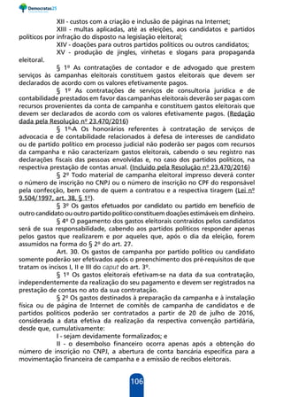 106
XII - custos com a criação e inclusão de páginas na Internet;
XIII - multas aplicadas, até as eleições, aos candidatos e partidos
políticos por infração do disposto na legislação eleitoral;
XIV - doações para outros partidos políticos ou outros candidatos;
XV - produção de jingles, vinhetas e slogans para propaganda
eleitoral.
§ 1º As contratações de contador e de advogado que prestem
serviços às campanhas eleitorais constituem gastos eleitorais que devem ser
declarados de acordo com os valores efetivamente pagos.
§ 1º As contratações de serviços de consultoria jurídica e de
contabilidade prestados em favor das campanhas eleitorais deverão ser pagas com
recursos provenientes da conta de campanha e constituem gastos eleitorais que
devem ser declarados de acordo com os valores efetivamente pagos. (Redação
dada pela Resolução nº 23.470/2016)
§ 1º-A Os honorários referentes à contratação de serviços de
advocacia e de contabilidade relacionados à defesa de interesses de candidato
ou de partido político em processo judicial não poderão ser pagos com recursos
da campanha e não caracterizam gastos eleitorais, cabendo o seu registro nas
declarações fiscais das pessoas envolvidas e, no caso dos partidos políticos, na
respectiva prestação de contas anual. (Incluído pela Resolução nº 23.470/2016)
§ 2º Todo material de campanha eleitoral impresso deverá conter
o número de inscrição no CNPJ ou o número de inscrição no CPF do responsável
pela confecção, bem como de quem a contratou e a respectiva tiragem (Lei nº
9.504/1997, art. 38, § 1º).
§ 3º Os gastos efetuados por candidato ou partido em benefício de
outro candidato ou outro partido político constituem doações estimáveis em dinheiro.
§ 4º O pagamento dos gastos eleitorais contraídos pelos candidatos
será de sua responsabilidade, cabendo aos partidos políticos responder apenas
pelos gastos que realizarem e por aqueles que, após o dia da eleição, forem
assumidos na forma do § 2º do art. 27.
Art. 30. Os gastos de campanha por partido político ou candidato
somente poderão ser efetivados após o preenchimento dos pré-requisitos de que
tratam os incisos I, II e III do caput do art. 3º.
§ 1º Os gastos eleitorais efetivam-se na data da sua contratação,
independentemente da realização do seu pagamento e devem ser registrados na
prestação de contas no ato da sua contratação.
§ 2º Os gastos destinados à preparação da campanha e à instalação
física ou de página de Internet de comitês de campanha de candidatos e de
partidos políticos poderão ser contratados a partir de 20 de julho de 2016,
considerada a data efetiva da realização da respectiva convenção partidária,
desde que, cumulativamente:
I - sejam devidamente formalizados; e
II - o desembolso financeiro ocorra apenas após a obtenção do
número de inscrição no CNPJ, a abertura de conta bancária específica para a
movimentação financeira de campanha e a emissão de recibos eleitorais.
 