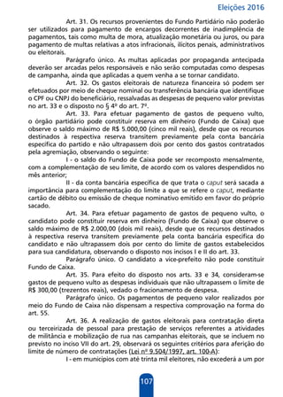 Eleições 2016
107
Art. 31. Os recursos provenientes do Fundo Partidário não poderão
ser utilizados para pagamento de encargos decorrentes de inadimplência de
pagamentos, tais como multa de mora, atualização monetária ou juros, ou para
pagamento de multas relativas a atos infracionais, ilícitos penais, administrativos
ou eleitorais.
Parágrafo único. As multas aplicadas por propaganda antecipada
deverão ser arcadas pelos responsáveis e não serão computadas como despesas
de campanha, ainda que aplicadas a quem venha a se tornar candidato.
Art. 32. Os gastos eleitorais de natureza financeira só podem ser
efetuados por meio de cheque nominal ou transferência bancária que identifique
o CPF ou CNPJ do beneficiário, ressalvadas as despesas de pequeno valor previstas
no art. 33 e o disposto no § 4º do art. 7º.
Art. 33. Para efetuar pagamento de gastos de pequeno vulto,
o órgão partidário pode constituir reserva em dinheiro (Fundo de Caixa) que
observe o saldo máximo de R$ 5.000,00 (cinco mil reais), desde que os recursos
destinados à respectiva reserva transitem previamente pela conta bancária
específica do partido e não ultrapassem dois por cento dos gastos contratados
pela agremiação, observando o seguinte:
I - o saldo do Fundo de Caixa pode ser recomposto mensalmente,
com a complementação de seu limite, de acordo com os valores despendidos no
mês anterior;
II - da conta bancária específica de que trata o caput será sacada a
importância para complementação do limite a que se refere o caput, mediante
cartão de débito ou emissão de cheque nominativo emitido em favor do próprio
sacado.
Art. 34. Para efetuar pagamento de gastos de pequeno vulto, o
candidato pode constituir reserva em dinheiro (Fundo de Caixa) que observe o
saldo máximo de R$ 2.000,00 (dois mil reais), desde que os recursos destinados
à respectiva reserva transitem previamente pela conta bancária específica do
candidato e não ultrapassem dois por cento do limite de gastos estabelecidos
para sua candidatura, observando o disposto nos incisos I e II do art. 33.
Parágrafo único. O candidato a vice-prefeito não pode constituir
Fundo de Caixa.
Art. 35. Para efeito do disposto nos arts. 33 e 34, consideram-se
gastos de pequeno vulto as despesas individuais que não ultrapassem o limite de
R$ 300,00 (trezentos reais), vedado o fracionamento de despesa.
Parágrafo único. Os pagamentos de pequeno valor realizados por
meio do Fundo de Caixa não dispensam a respectiva comprovação na forma do
art. 55.
Art. 36. A realização de gastos eleitorais para contratação direta
ou terceirizada de pessoal para prestação de serviços referentes a atividades
de militância e mobilização de rua nas campanhas eleitorais, que se incluem no
previsto no inciso VII do art. 29, observará os seguintes critérios para aferição do
limite de número de contratações (Lei nº 9.504/1997, art. 100-A):
I - em municípios com até trinta mil eleitores, não excederá a um por
 