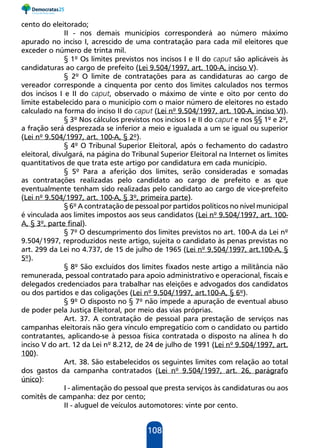 108
cento do eleitorado;
II - nos demais municípios corresponderá ao número máximo
apurado no inciso I, acrescido de uma contratação para cada mil eleitores que
exceder o número de trinta mil.
§ 1º Os limites previstos nos incisos I e II do caput são aplicáveis às
candidaturas ao cargo de prefeito (Lei 9.504/1997, art. 100-A, inciso V).
§ 2º O limite de contratações para as candidaturas ao cargo de
vereador corresponde a cinquenta por cento dos limites calculados nos termos
dos incisos I e II do caput, observado o máximo de vinte e oito por cento do
limite estabelecido para o município com o maior número de eleitores no estado
calculado na forma do inciso II do caput (Lei nº 9.504/1997, art. 100-A, inciso VI).
§ 3º Nos cálculos previstos nos incisos I e II do caput e nos §§ 1º e 2º,
a fração será desprezada se inferior a meio e igualada a um se igual ou superior
(Lei nº 9.504/1997, art. 100-A, § 2º).
§ 4º O Tribunal Superior Eleitoral, após o fechamento do cadastro
eleitoral, divulgará, na página do Tribunal Superior Eleitoral na Internet os limites
quantitativos de que trata este artigo por candidatura em cada município.
§ 5º Para a aferição dos limites, serão consideradas e somadas
as contratações realizadas pelo candidato ao cargo de prefeito e as que
eventualmente tenham sido realizadas pelo candidato ao cargo de vice-prefeito
(Lei nº 9.504/1997, art. 100-A, § 3º, primeira parte).
§ 6º A contratação de pessoal por partidos políticos no nível municipal
é vinculada aos limites impostos aos seus candidatos (Lei nº 9.504/1997, art. 100-
A, § 3º, parte final).
§ 7º O descumprimento dos limites previstos no art. 100-A da Lei nº
9.504/1997, reproduzidos neste artigo, sujeita o candidato às penas previstas no
art. 299 da Lei no 4.737, de 15 de julho de 1965 (Lei nº 9.504/1997, art.100-A, §
5º).
§ 8º São excluídos dos limites fixados neste artigo a militância não
remunerada, pessoal contratado para apoio administrativo e operacional, fiscais e
delegados credenciados para trabalhar nas eleições e advogados dos candidatos
ou dos partidos e das coligações (Lei nº 9.504/1997, art.100-A, § 6º).
§ 9º O disposto no § 7º não impede a apuração de eventual abuso
de poder pela Justiça Eleitoral, por meio das vias próprias.
Art. 37. A contratação de pessoal para prestação de serviços nas
campanhas eleitorais não gera vínculo empregatício com o candidato ou partido
contratantes, aplicando-se à pessoa física contratada o disposto na alínea h do
inciso V do art. 12 da Lei nº 8.212, de 24 de julho de 1991 (Lei nº 9.504/1997, art.
100).
Art. 38. São estabelecidos os seguintes limites com relação ao total
dos gastos da campanha contratados (Lei nº 9.504/1997, art. 26, parágrafo
único):
I - alimentação do pessoal que presta serviços às candidaturas ou aos
comitês de campanha: dez por cento;
II - aluguel de veículos automotores: vinte por cento.
 