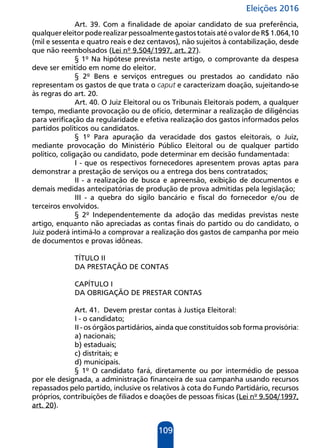 Eleições 2016
109
Art. 39. Com a finalidade de apoiar candidato de sua preferência,
qualquereleitorpoderealizarpessoalmentegastostotaisatéovalordeR$1.064,10
(mil e sessenta e quatro reais e dez centavos), não sujeitos à contabilização, desde
que não reembolsados (Lei nº 9.504/1997, art. 27).
§ 1º Na hipótese prevista neste artigo, o comprovante da despesa
deve ser emitido em nome do eleitor.
§ 2º Bens e serviços entregues ou prestados ao candidato não
representam os gastos de que trata o caput e caracterizam doação, sujeitando-se
às regras do art. 20.
Art. 40. O Juiz Eleitoral ou os Tribunais Eleitorais podem, a qualquer
tempo, mediante provocação ou de ofício, determinar a realização de diligências
para verificação da regularidade e efetiva realização dos gastos informados pelos
partidos políticos ou candidatos.
§ 1º Para apuração da veracidade dos gastos eleitorais, o Juiz,
mediante provocação do Ministério Público Eleitoral ou de qualquer partido
político, coligação ou candidato, pode determinar em decisão fundamentada:
I - que os respectivos fornecedores apresentem provas aptas para
demonstrar a prestação de serviços ou a entrega dos bens contratados;
II - a realização de busca e apreensão, exibição de documentos e
demais medidas antecipatórias de produção de prova admitidas pela legislação;
III - a quebra do sigilo bancário e fiscal do fornecedor e/ou de
terceiros envolvidos.
§ 2º Independentemente da adoção das medidas previstas neste
artigo, enquanto não apreciadas as contas finais do partido ou do candidato, o
Juiz poderá intimá-lo a comprovar a realização dos gastos de campanha por meio
de documentos e provas idôneas.
TÍTULO II
DA PRESTAÇÃO DE CONTAS
CAPÍTULO I
DA OBRIGAÇÃO DE PRESTAR CONTAS
Art. 41. Devem prestar contas à Justiça Eleitoral:
I - o candidato;
II - os órgãos partidários, ainda que constituídos sob forma provisória:
a) nacionais;
b) estaduais;
c) distritais; e
d) municipais.
§ 1º O candidato fará, diretamente ou por intermédio de pessoa
por ele designada, a administração financeira de sua campanha usando recursos
repassados pelo partido, inclusive os relativos à cota do Fundo Partidário, recursos
próprios, contribuições de filiados e doações de pessoas físicas (Lei nº 9.504/1997,
art. 20).
 