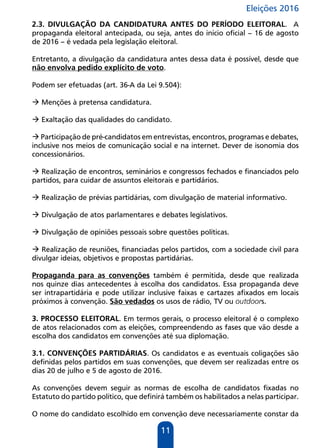 Eleições 2016
11
2.3. DIVULGAÇÃO DA CANDIDATURA ANTES DO PERÍODO ELEITORAL. A
propaganda eleitoral antecipada, ou seja, antes do início oficial – 16 de agosto
de 2016 – é vedada pela legislação eleitoral.
Entretanto, a divulgação da candidatura antes dessa data é possível, desde que
não envolva pedido explícito de voto.
Podem ser efetuadas (art. 36-A da Lei 9.504):
 Menções à pretensa candidatura.
 Exaltação das qualidades do candidato.
 Participação de pré-candidatos em entrevistas, encontros, programas e debates,
inclusive nos meios de comunicação social e na internet. Dever de isonomia dos
concessionários.
 Realização de encontros, seminários e congressos fechados e financiados pelo
partidos, para cuidar de assuntos eleitorais e partidários.
 Realização de prévias partidárias, com divulgação de material informativo.
 Divulgação de atos parlamentares e debates legislativos.
 Divulgação de opiniões pessoais sobre questões políticas.
 Realização de reuniões, financiadas pelos partidos, com a sociedade civil para
divulgar ideias, objetivos e propostas partidárias.
Propaganda para as convenções também é permitida, desde que realizada
nos quinze dias antecedentes à escolha dos candidatos. Essa propaganda deve
ser intrapartidária e pode utilizar inclusive faixas e cartazes afixados em locais
próximos à convenção. São vedados os usos de rádio, TV ou outdoors.
3. PROCESSO ELEITORAL. Em termos gerais, o processo eleitoral é o complexo
de atos relacionados com as eleições, compreendendo as fases que vão desde a
escolha dos candidatos em convenções até sua diplomação.
3.1. CONVENÇÕES PARTIDÁRIAS. Os candidatos e as eventuais coligações são
definidas pelos partidos em suas convenções, que devem ser realizadas entre os
dias 20 de julho e 5 de agosto de 2016.
As convenções devem seguir as normas de escolha de candidatos fixadas no
Estatuto do partido político, que definirá também os habilitados a nelas participar.
O nome do candidato escolhido em convenção deve necessariamente constar da
 