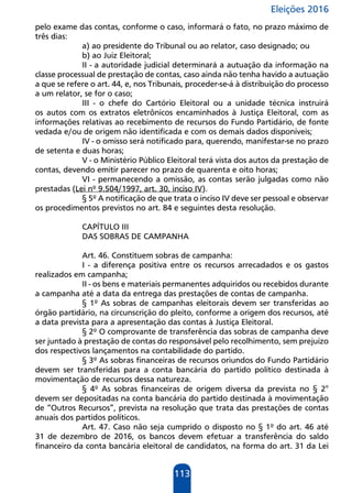 Eleições 2016
113
pelo exame das contas, conforme o caso, informará o fato, no prazo máximo de
três dias:
a) ao presidente do Tribunal ou ao relator, caso designado; ou
b) ao Juiz Eleitoral;
II - a autoridade judicial determinará a autuação da informação na
classe processual de prestação de contas, caso ainda não tenha havido a autuação
a que se refere o art. 44, e, nos Tribunais, proceder-se-á à distribuição do processo
a um relator, se for o caso;
III - o chefe do Cartório Eleitoral ou a unidade técnica instruirá
os autos com os extratos eletrônicos encaminhados à Justiça Eleitoral, com as
informações relativas ao recebimento de recursos do Fundo Partidário, de fonte
vedada e/ou de origem não identificada e com os demais dados disponíveis;
IV - o omisso será notificado para, querendo, manifestar-se no prazo
de setenta e duas horas;
V - o Ministério Público Eleitoral terá vista dos autos da prestação de
contas, devendo emitir parecer no prazo de quarenta e oito horas;
VI - permanecendo a omissão, as contas serão julgadas como não
prestadas (Lei nº 9.504/1997, art. 30, inciso IV).
§ 5º A notificação de que trata o inciso IV deve ser pessoal e observar
os procedimentos previstos no art. 84 e seguintes desta resolução.
CAPÍTULO III
DAS SOBRAS DE CAMPANHA
Art. 46. Constituem sobras de campanha:
I - a diferença positiva entre os recursos arrecadados e os gastos
realizados em campanha;
II - os bens e materiais permanentes adquiridos ou recebidos durante
a campanha até a data da entrega das prestações de contas de campanha.
§ 1º As sobras de campanhas eleitorais devem ser transferidas ao
órgão partidário, na circunscrição do pleito, conforme a origem dos recursos, até
a data prevista para a apresentação das contas à Justiça Eleitoral.
§ 2º O comprovante de transferência das sobras de campanha deve
ser juntado à prestação de contas do responsável pelo recolhimento, sem prejuízo
dos respectivos lançamentos na contabilidade do partido.
§ 3º As sobras financeiras de recursos oriundos do Fundo Partidário
devem ser transferidas para a conta bancária do partido político destinada à
movimentação de recursos dessa natureza.
§ 4º As sobras financeiras de origem diversa da prevista no § 2°
devem ser depositadas na conta bancária do partido destinada à movimentação
de “Outros Recursos”, prevista na resolução que trata das prestações de contas
anuais dos partidos políticos.
Art. 47. Caso não seja cumprido o disposto no § 1º do art. 46 até
31 de dezembro de 2016, os bancos devem efetuar a transferência do saldo
financeiro da conta bancária eleitoral de candidatos, na forma do art. 31 da Lei
 