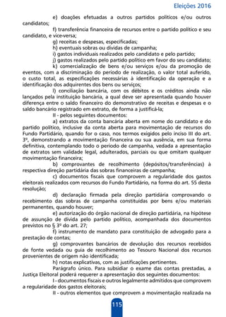 Eleições 2016
115
e) doações efetuadas a outros partidos políticos e/ou outros
candidatos;
f) transferência financeira de recursos entre o partido político e seu
candidato, e vice-versa;
g) receitas e despesas, especificadas;
h) eventuais sobras ou dívidas de campanha;
i) gastos individuais realizados pelo candidato e pelo partido;
j) gastos realizados pelo partido político em favor do seu candidato;
k) comercialização de bens e/ou serviços e/ou da promoção de
eventos, com a discriminação do período de realização, o valor total auferido,
o custo total, as especificações necessárias à identificação da operação e a
identificação dos adquirentes dos bens ou serviços;
l) conciliação bancária, com os débitos e os créditos ainda não
lançados pela instituição bancária, a qual deve ser apresentada quando houver
diferença entre o saldo financeiro do demonstrativo de receitas e despesas e o
saldo bancário registrado em extrato, de forma a justificá-la;
II - pelos seguintes documentos:
a) extratos da conta bancária aberta em nome do candidato e do
partido político, inclusive da conta aberta para movimentação de recursos do
Fundo Partidário, quando for o caso, nos termos exigidos pelo inciso III do art.
3º, demonstrando a movimentação financeira ou sua ausência, em sua forma
definitiva, contemplando todo o período de campanha, vedada a apresentação
de extratos sem validade legal, adulterados, parciais ou que omitam qualquer
movimentação financeira;
b) comprovantes de recolhimento (depósitos/transferências) à
respectiva direção partidária das sobras financeiras de campanha;
c) documentos fiscais que comprovem a regularidade dos gastos
eleitorais realizados com recursos do Fundo Partidário, na forma do art. 55 desta
resolução;
d) declaração firmada pela direção partidária comprovando o
recebimento das sobras de campanha constituídas por bens e/ou materiais
permanentes, quando houver;
e) autorização do órgão nacional de direção partidária, na hipótese
de assunção de dívida pelo partido político, acompanhada dos documentos
previstos no § 3º do art. 27;
f) instrumento de mandato para constituição de advogado para a
prestação de contas;
g) comprovantes bancários de devolução dos recursos recebidos
de fonte vedada ou guia de recolhimento ao Tesouro Nacional dos recursos
provenientes de origem não identificada;
h) notas explicativas, com as justificações pertinentes.
Parágrafo único. Para subsidiar o exame das contas prestadas, a
Justiça Eleitoral poderá requerer a apresentação dos seguintes documentos:
I - documentos fiscais e outros legalmente admitidos que comprovem
a regularidade dos gastos eleitorais;
II - outros elementos que comprovem a movimentação realizada na
 