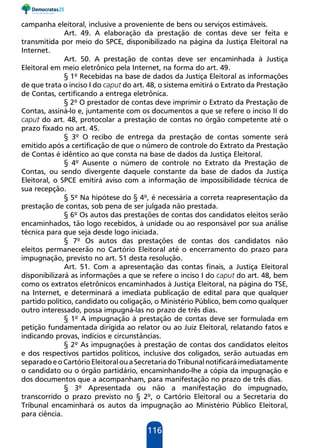 116
campanha eleitoral, inclusive a proveniente de bens ou serviços estimáveis.
Art. 49. A elaboração da prestação de contas deve ser feita e
transmitida por meio do SPCE, disponibilizado na página da Justiça Eleitoral na
Internet.
Art. 50. A prestação de contas deve ser encaminhada à Justiça
Eleitoral em meio eletrônico pela Internet, na forma do art. 49.
§ 1º Recebidas na base de dados da Justiça Eleitoral as informações
de que trata o inciso I do caput do art. 48, o sistema emitirá o Extrato da Prestação
de Contas, certificando a entrega eletrônica.
§ 2º O prestador de contas deve imprimir o Extrato da Prestação de
Contas, assiná-lo e, juntamente com os documentos a que se refere o inciso II do
caput do art. 48, protocolar a prestação de contas no órgão competente até o
prazo fixado no art. 45.
§ 3º O recibo de entrega da prestação de contas somente será
emitido após a certificação de que o número de controle do Extrato da Prestação
de Contas é idêntico ao que consta na base de dados da Justiça Eleitoral.
§ 4º Ausente o número de controle no Extrato da Prestação de
Contas, ou sendo divergente daquele constante da base de dados da Justiça
Eleitoral, o SPCE emitirá aviso com a informação de impossibilidade técnica de
sua recepção.
§ 5º Na hipótese do § 4º, é necessária a correta reapresentação da
prestação de contas, sob pena de ser julgada não prestada.
§ 6º Os autos das prestações de contas dos candidatos eleitos serão
encaminhados, tão logo recebidos, à unidade ou ao responsável por sua análise
técnica para que seja desde logo iniciada.
§ 7º Os autos das prestações de contas dos candidatos não
eleitos permanecerão no Cartório Eleitoral até o encerramento do prazo para
impugnação, previsto no art. 51 desta resolução.
Art. 51. Com a apresentação das contas finais, a Justiça Eleitoral
disponibilizará as informações a que se refere o inciso I do caput do art. 48, bem
como os extratos eletrônicos encaminhados à Justiça Eleitoral, na página do TSE,
na Internet, e determinará a imediata publicação de edital para que qualquer
partido político, candidato ou coligação, o Ministério Público, bem como qualquer
outro interessado, possa impugná-las no prazo de três dias.
§ 1º A impugnação à prestação de contas deve ser formulada em
petição fundamentada dirigida ao relator ou ao Juiz Eleitoral, relatando fatos e
indicando provas, indícios e circunstâncias.
§ 2º As impugnações à prestação de contas dos candidatos eleitos
e dos respectivos partidos políticos, inclusive dos coligados, serão autuadas em
separadoeoCartórioEleitoralouaSecretariadoTribunalnotificaráimediatamente
o candidato ou o órgão partidário, encaminhando-lhe a cópia da impugnação e
dos documentos que a acompanham, para manifestação no prazo de três dias.
§ 3º Apresentada ou não a manifestação do impugnado,
transcorrido o prazo previsto no § 2º, o Cartório Eleitoral ou a Secretaria do
Tribunal encaminhará os autos da impugnação ao Ministério Público Eleitoral,
para ciência.
 
