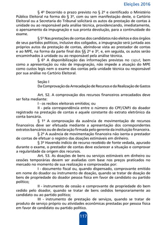 Eleições 2016
117
§ 4º Decorrido o prazo previsto no § 2º e cientificado o Ministério
Público Eleitoral na forma do § 3º, com ou sem manifestação deste, o Cartório
Eleitoral ou a Secretaria do Tribunal solicitará os autos da prestação de contas à
unidade ou ao responsável pela análise técnica, providenciando, imediatamente,
o apensamento da impugnação e sua pronta devolução, para a continuidade do
exame.
§ 5º Nas prestações de contas dos candidatos não eleitos e dos órgãos
de seus partidos políticos, inclusive dos coligados, a impugnação será juntada aos
próprios autos da prestação de contas, abrindo-se vista ao prestador de contas
e ao MPE, na forma da parte final dos §§ 2º e 3º, e, em seguida, os autos serão
encaminhados à unidade ou ao responsável pela análise técnica.
§ 6º A disponibilização das informações previstas no caput, bem
como a apresentação ou não de impugnação, não impede a atuação do MPE
como custos legis nem o exame das contas pela unidade técnica ou responsável
por sua análise no Cartório Eleitoral.
Seção I
Da Comprovação da Arrecadação de Recursos e da Realização de Gastos
Art. 52. A comprovação dos recursos financeiros arrecadados deve
ser feita mediante:
I - os recibos eleitorais emitidos; ou
II - pela correspondência entre o número do CPF/CNPJ do doador
registrado na prestação de contas e aquele constante do extrato eletrônico da
conta bancária.
§ 1º A comprovação da ausência de movimentação de recursos
financeiros deve ser efetuada mediante a apresentação dos correspondentes
extratos bancários ou de declaração firmada pelo gerente da instituição financeira.
§ 2º A ausência de movimentação financeira não isenta o prestador
de contas de efetuar o registro das doações estimáveis em dinheiro.
§ 3º Havendo indício de recurso recebido de fonte vedada, apurado
durante o exame, o prestador de contas deve esclarecer a situação e comprovar
a regularidade da origem dos recursos.
Art. 53. As doações de bens ou serviços estimáveis em dinheiro ou
cessões temporárias devem ser avaliadas com base nos preços praticados no
mercado no momento de sua realização e comprovadas por:
I - documento fiscal ou, quando dispensado, comprovante emitido
em nome do doador ou instrumento de doação, quando se tratar de doação de
bens de propriedade do doador pessoa física em favor de candidato ou partido
político;
II - instrumento de cessão e comprovante de propriedade do bem
cedido pelo doador, quando se tratar de bens cedidos temporariamente ao
candidato ou ao partido político;
III - instrumento de prestação de serviços, quando se tratar de
produto de serviço próprio ou atividades econômicas prestadas por pessoa física
em favor de candidato ou partido político.
 