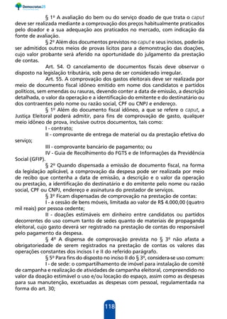 118
§ 1º A avaliação do bem ou do serviço doado de que trata o caput
deve ser realizada mediante a comprovação dos preços habitualmente praticados
pelo doador e a sua adequação aos praticados no mercado, com indicação da
fonte de avaliação.
§ 2º Além dos documentos previstos no caput e seus incisos, poderão
ser admitidos outros meios de provas lícitos para a demonstração das doações,
cujo valor probante será aferido na oportunidade do julgamento da prestação
de contas.
Art. 54. O cancelamento de documentos fiscais deve observar o
disposto na legislação tributária, sob pena de ser considerado irregular.
Art. 55. A comprovação dos gastos eleitorais deve ser realizada por
meio de documento fiscal idôneo emitido em nome dos candidatos e partidos
políticos, sem emendas ou rasuras, devendo conter a data de emissão, a descrição
detalhada, o valor da operação e a identificação do emitente e do destinatário ou
dos contraentes pelo nome ou razão social, CPF ou CNPJ e endereço.
§ 1º Além do documento fiscal idôneo, a que se refere o caput, a
Justiça Eleitoral poderá admitir, para fins de comprovação de gasto, qualquer
meio idôneo de prova, inclusive outros documentos, tais como:
I - contrato;
II - comprovante de entrega de material ou da prestação efetiva do
serviço;
III - comprovante bancário de pagamento; ou
IV - Guia de Recolhimento do FGTS e de Informações da Previdência
Social (GFIP).
§ 2º Quando dispensada a emissão de documento fiscal, na forma
da legislação aplicável, a comprovação da despesa pode ser realizada por meio
de recibo que contenha a data de emissão, a descrição e o valor da operação
ou prestação, a identificação do destinatário e do emitente pelo nome ou razão
social, CPF ou CNPJ, endereço e assinatura do prestador de serviços.
§ 3º Ficam dispensadas de comprovação na prestação de contas:
I - a cessão de bens móveis, limitada ao valor de R$ 4.000,00 (quatro
mil reais) por pessoa cedente;
II - doações estimáveis em dinheiro entre candidatos ou partidos
decorrentes do uso comum tanto de sedes quanto de materiais de propaganda
eleitoral, cujo gasto deverá ser registrado na prestação de contas do responsável
pelo pagamento da despesa.
§ 4º A dispensa de comprovação prevista no § 3º não afasta a
obrigatoriedade de serem registrados na prestação de contas os valores das
operações constantes dos incisos I e II do referido parágrafo.
§ 5º Para fins do disposto no inciso II do § 3º, considera-se uso comum:
I - de sede: o compartilhamento de imóvel para instalação de comitê
de campanha e realização de atividades de campanha eleitoral, compreendido no
valor da doação estimável o uso e/ou locação do espaço, assim como as despesas
para sua manutenção, excetuadas as despesas com pessoal, regulamentada na
forma do art. 30;
 