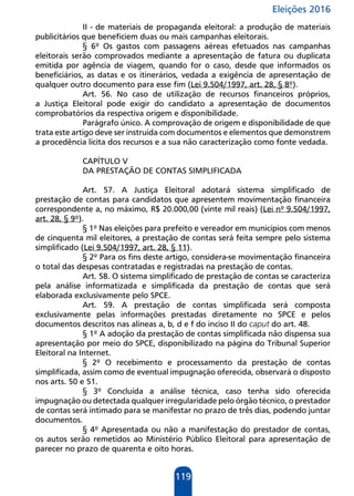 Eleições 2016
119
II - de materiais de propaganda eleitoral: a produção de materiais
publicitários que beneficiem duas ou mais campanhas eleitorais.
§ 6º Os gastos com passagens aéreas efetuados nas campanhas
eleitorais serão comprovados mediante a apresentação de fatura ou duplicata
emitida por agência de viagem, quando for o caso, desde que informados os
beneficiários, as datas e os itinerários, vedada a exigência de apresentação de
qualquer outro documento para esse fim (Lei 9.504/1997, art. 28, § 8º).
Art. 56. No caso de utilização de recursos financeiros próprios,
a Justiça Eleitoral pode exigir do candidato a apresentação de documentos
comprobatórios da respectiva origem e disponibilidade.
Parágrafo único. A comprovação de origem e disponibilidade de que
trata este artigo deve ser instruída com documentos e elementos que demonstrem
a procedência lícita dos recursos e a sua não caracterização como fonte vedada.
CAPÍTULO V
DA PRESTAÇÃO DE CONTAS SIMPLIFICADA
Art. 57. A Justiça Eleitoral adotará sistema simplificado de
prestação de contas para candidatos que apresentem movimentação financeira
correspondente a, no máximo, R$ 20.000,00 (vinte mil reais) (Lei nº 9.504/1997,
art. 28, § 9º).
§ 1º Nas eleições para prefeito e vereador em municípios com menos
de cinquenta mil eleitores, a prestação de contas será feita sempre pelo sistema
simplificado (Lei 9.504/1997, art. 28, § 11).
§ 2º Para os fins deste artigo, considera-se movimentação financeira
o total das despesas contratadas e registradas na prestação de contas.
Art. 58. O sistema simplificado de prestação de contas se caracteriza
pela análise informatizada e simplificada da prestação de contas que será
elaborada exclusivamente pelo SPCE.
Art. 59. A prestação de contas simplificada será composta
exclusivamente pelas informações prestadas diretamente no SPCE e pelos
documentos descritos nas alíneas a, b, d e f do inciso II do caput do art. 48.
§ 1º A adoção da prestação de contas simplificada não dispensa sua
apresentação por meio do SPCE, disponibilizado na página do Tribunal Superior
Eleitoral na Internet.
§ 2º O recebimento e processamento da prestação de contas
simplificada, assim como de eventual impugnação oferecida, observará o disposto
nos arts. 50 e 51.
§ 3º Concluída a análise técnica, caso tenha sido oferecida
impugnação ou detectada qualquer irregularidade pelo órgão técnico, o prestador
de contas será intimado para se manifestar no prazo de três dias, podendo juntar
documentos.
§ 4º Apresentada ou não a manifestação do prestador de contas,
os autos serão remetidos ao Ministério Público Eleitoral para apresentação de
parecer no prazo de quarenta e oito horas.
 