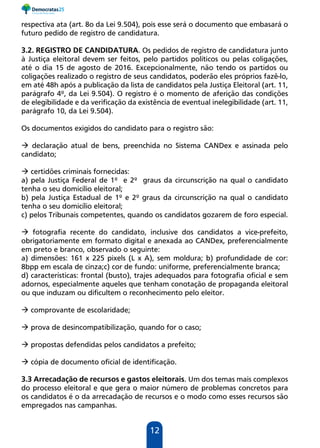 12
respectiva ata (art. 8o da Lei 9.504), pois esse será o documento que embasará o
futuro pedido de registro de candidatura.
3.2. REGISTRO DE CANDIDATURA. Os pedidos de registro de candidatura junto
à Justiça eleitoral devem ser feitos, pelo partidos políticos ou pelas coligações,
até o dia 15 de agosto de 2016. Excepcionalmente, não tendo os partidos ou
coligações realizado o registro de seus candidatos, poderão eles próprios fazê-lo,
em até 48h após a publicação da lista de candidatos pela Justiça Eleitoral (art. 11,
parágrafo 4º, da Lei 9.504). O registro é o momento de aferição das condições
de elegibilidade e da verificação da existência de eventual inelegibilidade (art. 11,
parágrafo 10, da Lei 9.504).
Os documentos exigidos do candidato para o registro são:
 declaração atual de bens, preenchida no Sistema CANDex e assinada pelo
candidato;
 certidões criminais fornecidas:
a) pela Justiça Federal de 1º e 2º graus da circunscrição na qual o candidato
tenha o seu domicílio eleitoral;
b) pela Justiça Estadual de 1º e 2º graus da circunscrição na qual o candidato
tenha o seu domicílio eleitoral;
c) pelos Tribunais competentes, quando os candidatos gozarem de foro especial.
 fotografia recente do candidato, inclusive dos candidatos a vice-prefeito,
obrigatoriamente em formato digital e anexada ao CANDex, preferencialmente
em preto e branco, observado o seguinte:
a) dimensões: 161 x 225 pixels (L x A), sem moldura; b) profundidade de cor:
8bpp em escala de cinza;c) cor de fundo: uniforme, preferencialmente branca;
d) características: frontal (busto), trajes adequados para fotografia oficial e sem
adornos, especialmente aqueles que tenham conotação de propaganda eleitoral
ou que induzam ou dificultem o reconhecimento pelo eleitor.
 comprovante de escolaridade;
 prova de desincompatibilização, quando for o caso;
 propostas defendidas pelos candidatos a prefeito;
 cópia de documento oficial de identificação.
3.3 Arrecadação de recursos e gastos eleitorais. Um dos temas mais complexos
do processo eleitoral e que gera o maior número de problemas concretos para
os candidatos é o da arrecadação de recursos e o modo como esses recursos são
empregados nas campanhas.
 