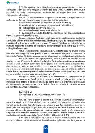 120
§ 5º Na hipótese de utilização de recursos provenientes do Fundo
Partidário, além das informações transmitidas pelo SPCE, na forma do caput, o
prestador de contas deverá apresentar fisicamente os respectivos comprovantes
dos recursos utilizados.
Art. 60. A análise técnica da prestação de contas simplificada será
realizada de forma informatizada, com o objetivo de detectar:
I - recebimento direto ou indireto de fontes vedadas;
II - recebimento de recursos de origem não identificada;
III - extrapolação de limite de gastos;
IV - omissão de receitas e gastos eleitorais;
V - não identificação de doadores originários, nas doações recebidas
de outros prestadores de contas.
Parágrafo único. Na hipótese de recebimento de recursos do Fundo
Partidário, além da verificação informatizada da prestação de contas simplificada,
a análise dos documentos de que trata o § 5º do art. 59 deve ser feita de forma
manual, mediante o exame da respectiva documentação que comprove a correta
utilização dos valores.
Art. 61. Não existindo impugnação, não identificada na análise técnica
nenhuma das irregularidades previstas no art. 60 e havendo parecer favorável do
Ministério Público Eleitoral, as contas serão julgadas sem a realização de diligências.
Art.62.Existindoimpugnação,irregularidadeidentificadapelaanálise
técnica ou manifestação do Ministério Público Eleitoral contrária à aprovação das
contas, o Juiz Eleitoral examinará as alegações e decidirá sobre a regularidade
das contas ou, não sendo possível, converterá o feito para o rito ordinário e
determinará a intimação do prestador de contas para que, no prazo de setenta
e duas horas, apresente prestação de contas retificadora acompanhada de todos
os documentos e informações descritos no art. 48.
Parágrafo único. A decisão que determinar a apresentação de
prestação de contas retificadora tem natureza interlocutória, é irrecorrível de
imediato, não preclui e pode ser analisada como questão preliminar por ocasião
do julgamento de recurso contra a decisão final da prestação de contas, caso
apresentada nas razões recursais.
CAPÍTULO VI
DA ANÁLISE E DO JULGAMENTO DAS CONTAS
Art. 63. Para efetuar o exame das contas, a Justiça Eleitoral pode
requisitar técnicos do Tribunal de Contas da União, dos Estados e dos Tribunais e
Conselhos de Contas dos Municípios, pelo tempo que for necessário, bem como
servidores ou empregados públicos do município, ou nele lotados, ou ainda
pessoas idôneas da comunidade, devendo a escolha recair preferencialmente
naqueles que possuem formação técnica compatível, dando ampla e imediata
publicidade de cada requisição (Lei nº 9.504/1997, art. 30, § 3º).
§ 1º Para a requisição de técnicos e outros colaboradores previstos
no caput, devem ser observados os impedimentos aplicáveis aos integrantes de
 