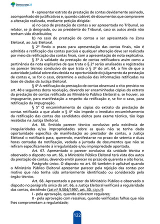 122
II - apresentar extrato da prestação de contas devidamente assinado,
acompanhado de justificativas e, quando cabível, de documentos que comprovem
a alteração realizada, mediante petição dirigida:
a) no caso de prestação de contas a ser apresentada no Tribunal, ao
relator, se já designado, ou ao presidente do Tribunal, caso os autos ainda não
tenham sido distribuídos;
b) no caso de prestação de contas a ser apresentada na Zona
Eleitoral, ao Juiz Eleitoral.
§ 2º Findo o prazo para apresentação das contas finais, não é
admitida a retificação das contas parciais e qualquer alteração deve ser realizada
por meio da retificação das contas finais, com a apresentação de nota explicativa.
§ 3º A validade da prestação de contas retificadora assim como a
pertinência da nota explicativa de que trata o § 2º serão analisadas e registradas
no parecer técnico conclusivo de que trata o § 3º do art. 64, a fim de que a
autoridade judicial sobre elas decida na oportunidade do julgamento da prestação
de contas e, se for o caso, determine a exclusão das informações retificadas na
base de dados da Justiça Eleitoral.
§ 4º A retificação da prestação de contas observará o rito previsto no
art. 48 e seguintes desta resolução, devendo ser encaminhadas cópias do extrato
da prestação de contas retificada ao Ministério Público Eleitoral e, se houver, ao
impugnante, para manifestação a respeito da retificação e, se for o caso, para
retificação da impugnação.
§ 5° O encaminhamento de cópias do extrato da prestação de
contas retificada a que alude o § 4º não impede o imediato encaminhamento
da retificação das contas dos candidatos eleitos para exame técnico, tão logo
recebidas na Justiça Eleitoral.
Art. 66. Emitido parecer técnico conclusivo pela existência de
irregularidades e/ou impropriedades sobre as quais não se tenha dado
oportunidade específica de manifestação ao prestador de contas, a Justiça
Eleitoral o notificará para, querendo, manifestar-se no prazo de setenta e duas
horas contadas da notificação, vedada a juntada de documentos que não se
refiram especificamente à irregularidade e/ou impropriedade apontada.
Art. 67. Apresentado o parecer conclusivo da unidade técnica e
observado o disposto no art. 66, o Ministério Público Eleitoral terá vista dos autos
da prestação de contas, devendo emitir parecer no prazo de quarenta e oito horas.
Parágrafo único. O disposto no art. 66 também é aplicável quando
o Ministério Público Eleitoral apresentar parecer pela rejeição das contas por
motivo que não tenha sido anteriormente identificado ou considerado pelo
órgão técnico.
Art. 68. Apresentado o parecer do Ministério Público e observado o
disposto no parágrafo único do art. 66, a Justiça Eleitoral verificará a regularidade
das contas, decidindo (Lei nº 9.504/1997, art. 30, caput):
I - pela aprovação, quando estiverem regulares;
II - pela aprovação com ressalvas, quando verificadas falhas que não
lhes comprometam a regularidade;
 