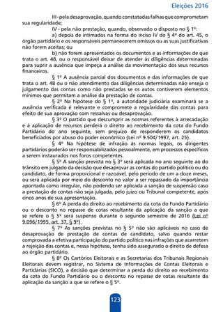 Eleições 2016
123
III-peladesaprovação,quandoconstatadasfalhasquecomprometam
sua regularidade;
IV - pela não prestação, quando, observado o disposto no § 1º:
a) depois de intimados na forma do inciso IV do § 4º do art. 45, o
órgão partidário e os responsáveis permanecerem omissos ou as suas justificativas
não forem aceitas; ou
b) não forem apresentados os documentos e as informações de que
trata o art. 48, ou o responsável deixar de atender às diligências determinadas
para suprir a ausência que impeça a análise da movimentação dos seus recursos
financeiros.
§ 1º A ausência parcial dos documentos e das informações de que
trata o art. 48 ou o não atendimento das diligências determinadas não enseja o
julgamento das contas como não prestadas se os autos contiverem elementos
mínimos que permitam a análise da prestação de contas.
§ 2º Na hipótese do § 1º, a autoridade judiciária examinará se a
ausência verificada é relevante e compromete a regularidade das contas para
efeito de sua aprovação com ressalvas ou desaprovação.
§ 3º O partido que descumprir as normas referentes à arrecadação
e à aplicação de recursos perderá o direito ao recebimento da cota do Fundo
Partidário do ano seguinte, sem prejuízo de responderem os candidatos
beneficiados por abuso do poder econômico (Lei nº 9.504/1997, art. 25).
§ 4º Na hipótese de infração às normas legais, os dirigentes
partidários poderão ser responsabilizados pessoalmente, em processos específicos
a serem instaurados nos foros competentes.
§ 5º A sanção prevista no § 3º será aplicada no ano seguinte ao do
trânsito em julgado da decisão que desaprovar as contas do partido político ou do
candidato, de forma proporcional e razoável, pelo período de um a doze meses,
ou será aplicada por meio do desconto no valor a ser repassado da importância
apontada como irregular, não podendo ser aplicada a sanção de suspensão caso
a prestação de contas não seja julgada, pelo juízo ou Tribunal competente, após
cinco anos de sua apresentação.
§ 6º A perda do direito ao recebimento da cota do Fundo Partidário
ou o desconto no repasse de cotas resultante da aplicação da sanção a que
se refere o § 5º será suspenso durante o segundo semestre de 2016 (Lei nº
9.096/1995, art. 37, § 9º).
§ 7º As sanções previstas no § 5º não são aplicáveis no caso de
desaprovação de prestação de contas de candidato, salvo quando restar
comprovada a efetiva participação do partido político nas infrações que acarretem
a rejeição das contas e, nessa hipótese, tenha sido assegurado o direito de defesa
ao órgão partidário.
§ 8º Os Cartórios Eleitorais e as Secretarias dos Tribunais Regionais
Eleitorais devem registrar, no Sistema de Informações de Contas Eleitorais e
Partidárias (SICO), a decisão que determinar a perda do direito ao recebimento
da cota do Fundo Partidário ou o desconto no repasse de cotas resultante da
aplicação da sanção a que se refere o § 5º.
 
