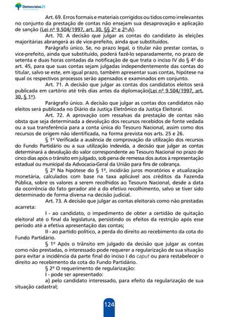124
Art. 69. Erros formais e materiais corrigidos ou tidos como irrelevantes
no conjunto da prestação de contas não ensejam sua desaprovação e aplicação
de sanção (Lei nº 9.504/1997, art. 30, §§ 2º e 2º-A).
Art. 70. A decisão que julgar as contas do candidato às eleições
majoritárias abrangerá as de vice-prefeito, ainda que substituídos.
Parágrafo único. Se, no prazo legal, o titular não prestar contas, o
vice-prefeito, ainda que substituído, poderá fazê-lo separadamente, no prazo de
setenta e duas horas contadas da notificação de que trata o inciso IV do § 4º do
art. 45, para que suas contas sejam julgadas independentemente das contas do
titular, salvo se este, em igual prazo, também apresentar suas contas, hipótese na
qual os respectivos processos serão apensados e examinados em conjunto.
Art. 71. A decisão que julgar as contas dos candidatos eleitos será
publicada em cartório até três dias antes da diplomação(Lei nº 9.504/1997, art.
30, § 1º).
Parágrafo único. A decisão que julgar as contas dos candidatos não
eleitos será publicada no Diário da Justiça Eletrônico da Justiça Eleitoral.
Art. 72. A aprovação com ressalvas da prestação de contas não
obsta que seja determinada a devolução dos recursos recebidos de fonte vedada
ou a sua transferência para a conta única do Tesouro Nacional, assim como dos
recursos de origem não identificada, na forma prevista nos arts. 25 e 26.
§ 1º Verificada a ausência de comprovação da utilização dos recursos
do Fundo Partidário ou a sua utilização indevida, a decisão que julgar as contas
determinará a devolução do valor correspondente ao Tesouro Nacional no prazo de
cinco dias após o trânsito em julgado, sob pena de remessa dos autos à representação
estadual ou municipal da Advocacia-Geral da União para fins de cobrança.
§ 2º Na hipótese do § 1º, incidirão juros moratórios e atualização
monetária, calculados com base na taxa aplicável aos créditos da Fazenda
Pública, sobre os valores a serem recolhidos ao Tesouro Nacional, desde a data
da ocorrência do fato gerador até a do efetivo recolhimento, salvo se tiver sido
determinado de forma diversa na decisão judicial.
Art. 73. A decisão que julgar as contas eleitorais como não prestadas
acarreta:
I - ao candidato, o impedimento de obter a certidão de quitação
eleitoral até o final da legislatura, persistindo os efeitos da restrição após esse
período até a efetiva apresentação das contas;
II - ao partido político, a perda do direito ao recebimento da cota do
Fundo Partidário.
§ 1º Após o trânsito em julgado da decisão que julgar as contas
como não prestadas, o interessado pode requerer a regularização de sua situação
para evitar a incidência da parte final do inciso I do caput ou para restabelecer o
direito ao recebimento da cota do Fundo Partidário.
§ 2º O requerimento de regularização:
I - pode ser apresentado:
a) pelo candidato interessado, para efeito da regularização de sua
situação cadastral;
 