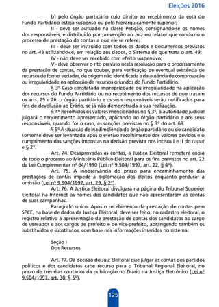 Eleições 2016
125
b) pelo órgão partidário cujo direito ao recebimento da cota do
Fundo Partidário esteja suspenso ou pelo hierarquicamente superior;
II - deve ser autuado na classe Petição, consignando-se os nomes
dos responsáveis, e distribuído por prevenção ao Juiz ou relator que conduziu o
processo de prestação de contas a que ele se refere;
III - deve ser instruído com todos os dados e documentos previstos
no art. 48 utilizando-se, em relação aos dados, o Sistema de que trata o art. 49;
IV - não deve ser recebido com efeito suspensivo;
V - deve observar o rito previsto nesta resolução para o processamento
da prestação de contas, no que couber, para verificação de eventual existência de
recursos de fontes vedadas, de origem não identificada e da ausência de comprovação
ou irregularidade na aplicação de recursos oriundos do Fundo Partidário.
§ 3º Caso constatada impropriedade ou irregularidade na aplicação
dos recursos do Fundo Partidário ou no recebimento dos recursos de que tratam
os arts. 25 e 26, o órgão partidário e os seus responsáveis serão notificados para
fins de devolução ao Erário, se já não demonstrada a sua realização.
§ 4º Recolhidos os valores mencionados no § 3º, a autoridade judicial
julgará o requerimento apresentado, aplicando ao órgão partidário e aos seus
responsáveis, quando for o caso, as sanções previstas no § 3º do art. 68.
§ 5º A situação de inadimplência do órgão partidário ou do candidato
somente deve ser levantada após o efetivo recolhimento dos valores devidos e o
cumprimento das sanções impostas na decisão prevista nos incisos I e II do caput
e § 2º.
Art. 74. Desaprovadas as contas, a Justiça Eleitoral remeterá cópia
de todo o processo ao Ministério Público Eleitoral para os fins previstos no art. 22
da Lei Complementar nº 64/1990 (Lei nº 9.504/1997, art. 22, § 4º).
Art. 75. A inobservância do prazo para encaminhamento das
prestações de contas impede a diplomação dos eleitos enquanto perdurar a
omissão (Lei nº 9.504/1997, art. 29, § 2º).
Art. 76. A Justiça Eleitoral divulgará na página do Tribunal Superior
Eleitoral na Internet os nomes dos candidatos que não apresentaram as contas
de suas campanhas.
Parágrafo único. Após o recebimento da prestação de contas pelo
SPCE, na base de dados da Justiça Eleitoral, deve ser feito, no cadastro eleitoral, o
registro relativo à apresentação da prestação de contas dos candidatos ao cargo
de vereador e aos cargos de prefeito e de vice-prefeito, abrangendo também os
substituídos e substitutos, com base nas informações inseridas no sistema.
Seção I
Dos Recursos
Art. 77. Da decisão do Juiz Eleitoral que julgar as contas dos partidos
políticos e dos candidatos cabe recurso para o Tribunal Regional Eleitoral, no
prazo de três dias contados da publicação no Diário da Justiça Eletrônico (Lei nº
9.504/1997, art. 30, § 5º).
 