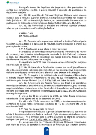 126
Parágrafo único. Na hipótese do julgamento das prestações de
contas dos candidatos eleitos, o prazo recursal é contado da publicação da
decisão em cartório.
Art. 78. Do acórdão do Tribunal Regional Eleitoral cabe recurso
especial para o Tribunal Superior Eleitoral, nas hipóteses previstas nos incisos I e
II do § 4º do art. 121 da Constituição Federal, no prazo de três dias contados da
publicação no Diário da Justiça Eletrônico (Lei nº 9.504/1997, art. 30, § 6º).
Art. 79. São irrecorríveis as decisões do Tribunal Superior Eleitoral,
salvo as que contrariarem a Constituição Federal.
CAPÍTULO VII
DA FISCALIZAÇÃO
Art. 80. Durante todo o processo eleitoral, a Justiça Eleitoral pode
fiscalizar a arrecadação e a aplicação de recursos, visando subsidiar a análise das
prestações de contas.
§ 1º A fiscalização a que alude o caput deve ser:
I - precedida de autorização do presidente do Tribunal ou do relator
do processo, caso já tenha sido designado, ou ainda do Juiz Eleitoral, conforme
o caso, que designará, entre os servidores da Justiça Eleitoral, fiscais ad hoc,
devidamente credenciados para sua atuação;
II - registrada no SPCE para confronto com as informações lançadas
na prestação de contas.
§ 2º Na hipótese de a fiscalização ocorrer em município diferente
da sede, a autoridade judiciária pode solicitar ao Juiz da respectiva circunscrição
eleitoral que designe servidor da Zona Eleitoral para exercer a fiscalização.
Art. 81. Os órgãos e as entidades da administração pública direta
e indireta devem fornecer informações na área de sua competência, quando
solicitadas pela Justiça Eleitoral (Lei nº 9.504/1997, art. 94-A, inciso I).
Art. 82. A Secretaria da Receita Federal do Brasil e as secretarias
municipais de Finanças encaminharão, ao Tribunal Superior Eleitoral, pela Internet,
arquivo eletrônico contendo as notas fiscais eletrônicas relativas ao fornecimento
de bens e serviços para campanha eleitoral (Lei nº 9.504/1997, art. 94-A, inciso I),
nos seguintes prazos:
I - até o dia 30 de setembro de 2016, as notas fiscais eletrônicas
emitidas de 15 de agosto até 15 de setembro de 2016.
II - até o dia 15 de novembro de 2016, o arquivo complementar,
contendo as notas fiscais eletrônicas emitidas de 16 de setembro até 30 de
outubro de 2016.
§ 1º Para fins do previsto no caput:
I - o presidente do Tribunal Superior Eleitoral requisitará, por meio de
ofício, à Secretaria da Receita Federal do Brasil cópia eletrônica de todas as notas
fiscais eletrônicas – NF-e emitidas pelo e contra o número de CNPJ de candidatos
e de partidos políticos (Lei nº 5.172/1966, art. 198, § 1º, inciso I).
II - os presidentes dos Tribunais Regionais Eleitorais requisitarão,
por meio de ofício, às secretarias municipais de Finanças que adotem sistema
 