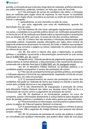 128
partido, a intimação de que trata este artigo deve ser realizada, preferencialmente,
por edital eletrônico, podendo, também, ser feita por meio de fac-símile.
§ 2º Na prestação de contas de candidato não eleito, a intimação
deve ser realizada pelo órgão oficial de imprensa. Se não houver na localidade
publicação em órgão oficial, incumbirá ao escrivão ou chefe do Cartório Eleitoral
intimar o advogado:
I - pessoalmente, se tiver domicílio na sede do Juízo;
II - por carta registrada com aviso de recebimento, quando for
domiciliado fora do Juízo.
§ 3º Na hipótese de não haver advogado regularmente constituído
nos autos, o candidato e/ou partido político devem ser notificados pessoalmente
na forma do art. 8º da resolução que dispõe sobre as representações e reclamações
para as eleições de 2016, para que, no prazo de três dias constitua defensor.
Art. 85. O inteiro teor das decisões e intimações determinadas pela
autoridade judicial, ressalvadas aquelas abrangidas por sigilo, deve constar da
página de andamento do processo na Internet, de modo a viabilizar que qualquer
interessado que consultar a página ou estiver cadastrado no sistema push possa
ter ciência do seu teor.
Art. 86. Até cento e oitenta dias após a diplomação, os partidos
políticos e candidatos conservarão a documentação concernente às suas contas
(Lei nº 9.504/1997, art. 32, caput).
Parágrafo único. Estando pendente de julgamento qualquer processo
judicial relativo às contas eleitorais, a documentação a elas concernente deverá ser
conservada até a decisão final (Lei nº 9.504/1997, art. 32, parágrafo único).
Art. 87. O Ministério Público Eleitoral, os partidos políticos e os
candidatos podem acompanhar o exame das prestações de contas.
§ 1º No caso de acompanhamento por partidos políticos, será exigida
a indicação expressa e formal de seu representante, respeitado o limite de um por
partido político, em cada circunscrição.
§ 2º O acompanhamento do exame das prestações de contas dos
candidatos não pode ser realizado de forma que impeça ou retarde o exame das
contas pela unidade técnica ou o seu julgamento.
§ 3º O não oferecimento de impugnação à prestação de contas
pelo Ministério Público Eleitoral não obsta sua atuação como fiscal da lei e a
interposição de recurso contra o julgamento da prestação de contas.
Art. 88. Os doadores e os fornecedores podem, no curso da
campanha, prestar informações diretamente à Justiça Eleitoral sobre doações em
favor de partidos políticos e candidatos e ainda sobre gastos por eles efetuados.
§1ºParaencaminharasinformações,seránecessárioocadastramento
prévio na página do Tribunal Superior Eleitoral na Internet.
§ 2º A apresentação de informações falsas sujeita o infrator às penas
previstas nos arts. 348 e seguintes do Código Eleitoral, sem prejuízo das demais
sanções cabíveis.
Art. 89. Os processos de prestação de contas são públicos e podem
ser consultados por qualquer interessado, que poderá obter cópia de suas peças
 